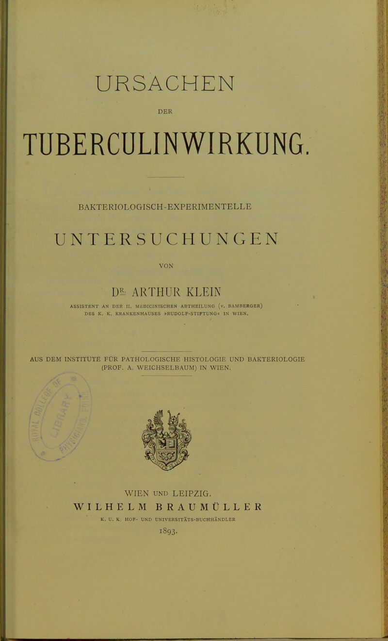 URSACHEN DER TÜBERCULINWIRKUNG. BAKTERIOLOGISCH-EXPERIMENTELLE UNTERSUCHUNGEN VON m ARTHUR KLEIN ASSISTENT AN DER II. MEDICINISCHEN ABTHEILUNG (v. BAMBERGER) DES K. K. KRANKENHAUSES »RUDOLF-STIFTUNG« IN WIEN. AUS DEM INSTITUTE FÜR PATHOLOGISCHE HISTOLOGIE UND BAKTERIOLOGIE (PROF. A. WEICHSELBAUM) IN WIEN. WIEN UND LEIPZIG. WILHELM BRAUMÜLLER K. V. K. HOF- UND UNIVERSITXTS-BUCHHÄNDLER 1893.