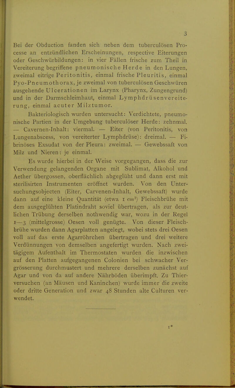 Bei der Obduction fanden sich neben dem tuberculösen Pro- cesse an entzündlichen Erscheinungen, respective Eiterungen oder Geschwürbildungen: in vier Fällen frische zum Theil in Vereiterung begriffene pneumonische Herde in den Lungen, zweimal eitrige Peritonitis, einmal frische Pleuritis, einmal Pyo-Pneumothorax, je zweimal von tuberculösen Geschwüren ausgehende Ulcerationen im Larynx (Pharynx, Zungengrund) und in der Darmschleimhaut, einmal Lymphdrüsen Vereite- rung, einmal acuter Milztumor. Bakteriologisch wurden untersucht: Verdichtete, pneumo- nische Partien in der Umgebung tuberculöser Herde: zehnmal. — Cavernen-Inhalt: viermal. — Eiter (von Peritonitis, von Lungenabscess, von vereiterter Lymphdrüse): dreimal. — Fi- brinöses Exsudat von der Pleura: zweimal. — Gewebssaft von Milz und Nieren: je einmal. Es wurde hierbei in der Weise vorgegangen, dass die zur Verwendung gelangenden Organe mit Sublimat, Alkohol und Aether übergössen, oberflächlich abgeglüht und dann erst mit sterilisirten Instrumenten eröffnet wurden. Von den Unter- suchungsobjecten (Eiter, Carvenen-Inhalt, Gewebssaft) wurde dann auf eine kleine Quantität (etwa i cvi^) Fleischbrühe mit dem ausgeglühten Platindraht soviel übertragen, als zur deut- lichen Trübung derselben nothwendig war, wozu in der Regel I—3 (mittelgrosse) Oesen voll genügte. Von dieser Fleisch- brühe wurden dann Agarplatten angelegt, wobei stets drei Oesen voll auf das erste Agarröhrchen übertragen und drei weitere Verdünnungen von demselben angefertigt wurden. Nach zwei- tägigem Aufenthalt im Thermostaten wurden die inzwischen auf den Platten aufgegangenen Colonien bei schwacher Ver- grösserung durchmustert und mehrere derselben zunächst auf Agar und von da auf andere Nährböden überimpft. Zu Thier- versuchen (an Mäusen und Kaninchen) wurde immer die zweite oder dritte Generation und zwar 48 Stunden alte Culturen ver- wendet.