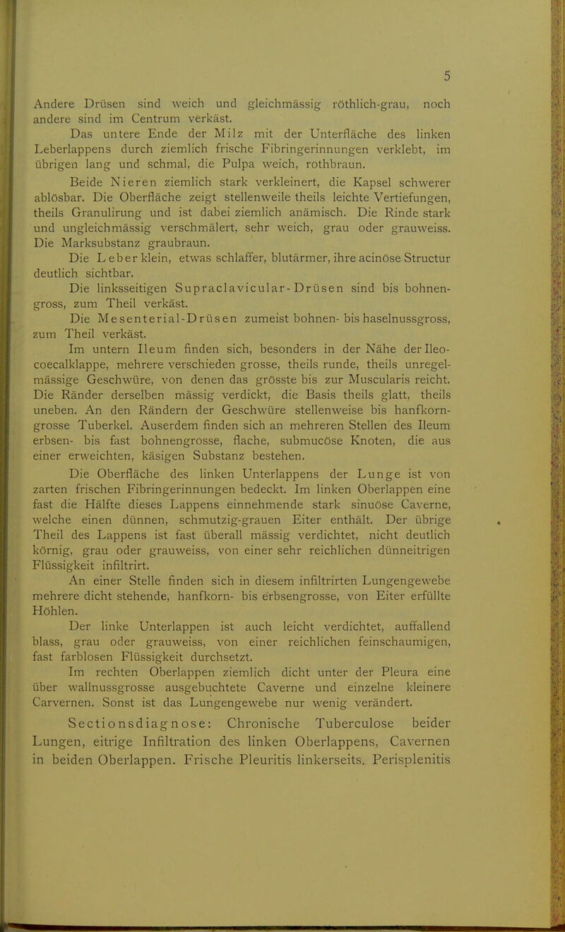 Andere Drüsen sind weich und gleichmässig röthlich-grau, noch andere sind im Centrum verkäst. Das untere Ende der Milz mit der Unterfläche des linken Leberlappens durch ziemlich frische Fibringerinnungen verklebt, im übrigen lang und schmal, die Pulpa weich, rothbraun. Beide Nieren ziemlich stark verkleinert, die Kapsel schwerer ablösbar. Die Oberfläche zeigt stellenweile theils leichte Vertiefungen, theils Granulirung und ist dabei ziemlich anämisch. Die Rinde stark und ungleichmässig verschmälert, sehr weich, grau oder grauweiss. Die Marksubstanz graubraun. Die Leber klein, etwas schlaffer, blutärmer, ihre acinöse Structur deutlich sichtbar. Die linksseitigen Supraclavicular-Drüsen sind bis bohnen- gross, zum Theil verkäst. Die Mesenterial-Drüsen zumeist bohnen-bis haselnussgross, zum Theil verkäst. Im untern Ileum finden sich, besonders in der Nähe derlleo- coecalklappe, mehrere verschieden grosse, theils runde, theils unregel- mässige Geschwüre, von denen das grösste bis zur Muscularis reicht. Die Ränder derselben mässig verdickt, die Basis theils glatt, theils uneben. An den Rändern der Geschwüre stellenweise bis hanfkorn- grosse Tuberkel. Auserdem finden sich an mehreren Stellen des Ileum erbsen- bis fast bohnengrosse, flache, submucöse Knoten, die aus einer erweichten, käsigen Substanz bestehen. Die Oberfläche des linken Unterlappens der Lunge ist von zarten frischen Fibringerinnungen bedeckt. Im linken Oberlappen eine fast die Hälfte dieses Lappens einnehmende stark sinuöse Caverne, welche einen dünnen, schmutzig-grauen Eiter enthält. Der übrige Theil des Lappens ist fast überall mässig verdichtet, nicht deutlich körnig, grau oder grauweiss, von einer sehr reichlichen dünneitrigen Flüssigkeit infiltrirt. An einer Stelle finden sich in diesem infiltrirten Lungengewebe mehrere dicht stehende, hanfkorn- bis erbsengrosse, von Eiter erfüllte Höhlen. Der linke Unterlappen ist auch leicht verdichtet, auffallend blass, grau oder grauweiss, von einer reichlichen feinschaumigen, fast farblosen Flüssigkeit durchsetzt. Im rechten Oberlappen ziemlich dicht unter der Pleura eine über wallnussgrosse ausgebuchtete Caverne und einzelne kleinere Carvernen. Sonst ist das Lungengewebe nur wenig verändert. Sectionsdiagnose: Chronische Tuberculose beider Lungen, eitrige Infiltration des linken Oberlappens, Cavernen in beiden Oberlappen. Frische Pleuritis linkerseits. Perisplenitis