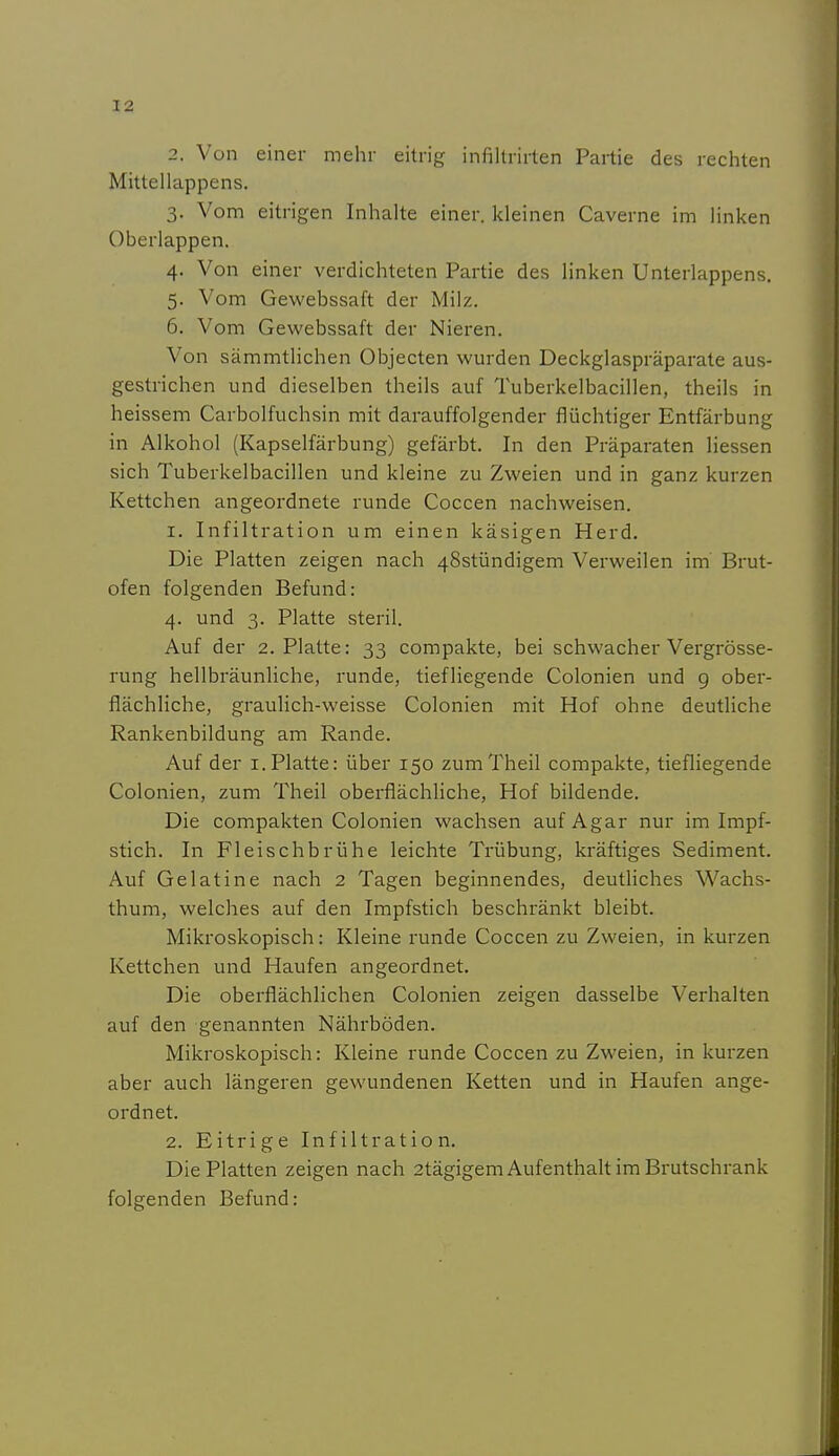 2. Von einer mehr eitrig infillrirten Partie des rechten Mittellappens, 3. Vom eitrigen Inhalte einer, kleinen Caverne im linken Oberlappen. 4. Von einer verdichteten Partie des linken Unterlappens. 5. Vom Gewebssaft der Milz. 6. Vom Gewebssaft der Nieren. Von sämmtlichen Objecten wurden Deckglaspräparate aus- gestrichen und dieselben theils auf Tuberkelbacillen, theils in heissem Carbolfuchsin mit darauffolgender flüchtiger Entfärbung in Alkohol (Kapselfärbung) gefärbt. In den Präparaten Hessen sich Tuberkelbacillen und kleine zu Zweien und in ganz kurzen Kettchen angeordnete runde Coccen nachweisen. 1. Infiltration um einen käsigen Herd. Die Platten zeigen nach 48stündigem Verweilen im Brut- ofen folgenden Befund: 4. und 3. Platte steril. Auf der 2. Platte: 33 compakte, bei schwacher Vergrösse- rung hellbräunliche, runde, tiefliegende Colonien und g ober- flächliche, graulich-weisse Colonien mit Hof ohne deutliche Rankenbildung am Rande. Auf der i.Platte: über 150 zumTheil compakte, tiefliegende Colonien, zum Theil oberflächliche, Hof bildende. Die compakten Colonien wachsen auf Agar nur im Impf- stich. In Fleischbrühe leichte Trübung, kräftiges Sediment. Auf Gelatine nach 2 Tagen beginnendes, deutliches Wachs- thum, welches auf den Impfstich beschränkt bleibt. Mikroskopisch: Kleine runde Coccen zu Zweien, in kurzen Kettchen und Haufen angeordnet. Die oberflächlichen Colonien zeigen dasselbe Verhalten auf den genannten Nährböden. Mikroskopisch: Kleine runde Coccen zu Zweien, in kurzen aber auch längeren gewundenen Ketten und in Haufen ange- ordnet. 2. Eitrige Infiltration. Die Platten zeigen nach 2tägigem Aufenthalt im Brutschrank folgenden Befund: