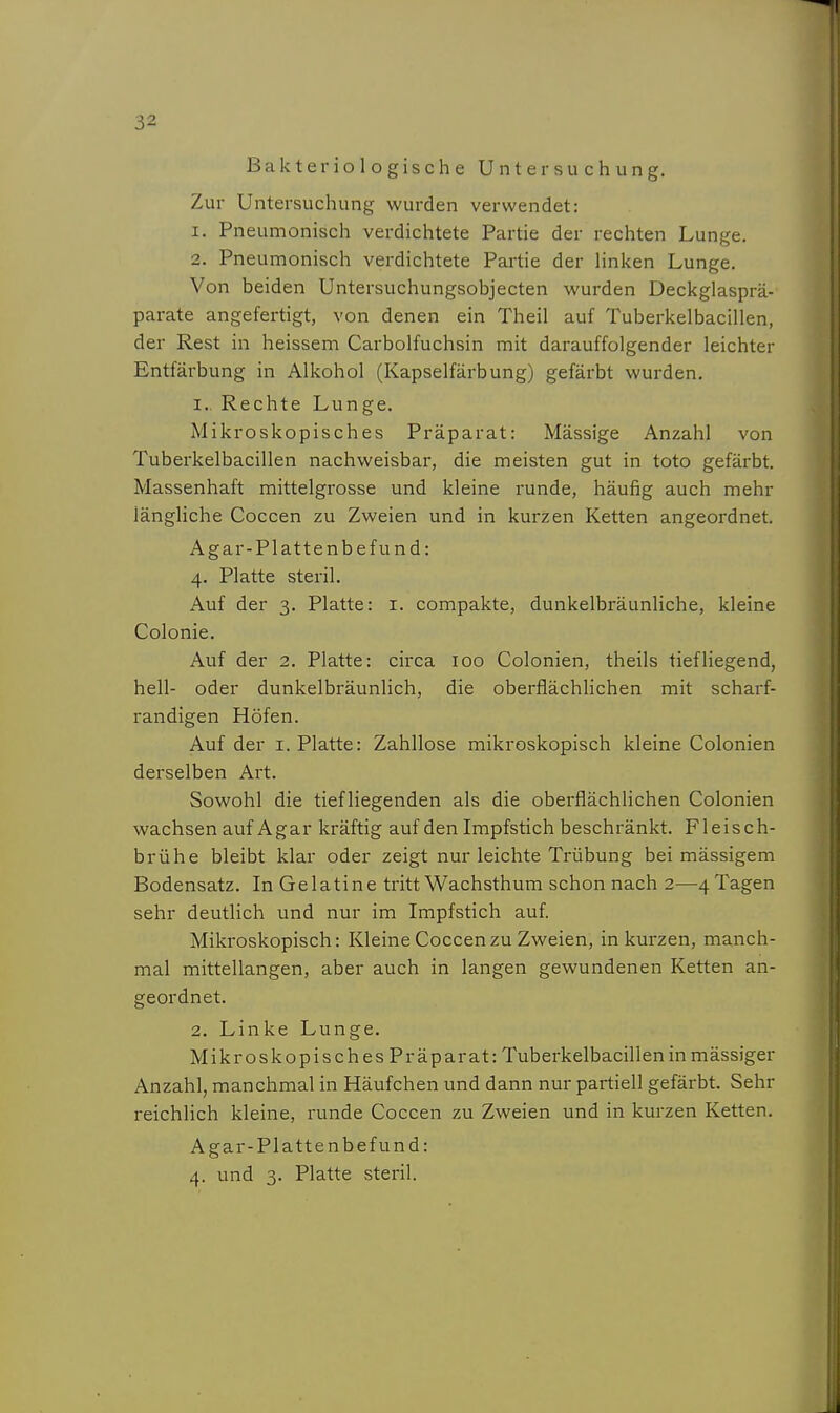 Bakteriologische Untersuchung. Zur Untersuchung wurden verwendet: 1. Pneumonisch verdichtete Partie der rechten Lunge. 2. Pneumonisch verdichtete Partie der linken Lunge. Von beiden Untersuchungsobjecten wurden Deckglasprä- parate angefertigt, von denen ein Theil auf Tuberkelbacillen, der Rest in heissem Carbolfuchsin mit darauffolgender leichter Entfärbung in Alkohol (Kapselfärbung) gefärbt wurden. I.. Rechte Lunge. Mikroskopisches Präparat: Mässige Anzahl von Tuberkelbacillen nachweisbar, die meisten gut in toto gefärbt. Massenhaft mittelgrosse und kleine runde, häufig auch mehr längliche Coccen zu Zweien und in kurzen Ketten angeordnet. Agar-Plattenbefund: 4. Platte steril. Auf der 3. Platte: i. compakte, dunkelbräunliche, kleine Colonie. Auf der 2. Platte: circa 100 Colonien, theils tiefliegend, hell- oder dunkelbräunlich, die oberflächHchen mit scharf- randigen Höfen. Auf der i. Platte: Zahllose mikroskopisch kleine Colonien derselben Art. Sowohl die tiefliegenden als die oberflächHchen Colonien wachsen auf Agar kräftig auf den Impfstich beschränkt. Fleisch- brühe bleibt klar oder zeigt nur leichte Trübung bei mässigem Bodensatz. In Gelatine tritt Wachsthum schon nach 2—4 Tagen sehr deutlich und nur im Impfstich auf Mikroskopisch: Kleine Coccen zu Zweien, in kurzen, manch- mal mittellangen, aber auch in langen gewundenen Ketten an- geordnet. 2. Linke Lunge. MikroskopischesPräparat: Tuberkelbacillen in mässiger Anzahl, manchmal in Häufchen und dann nur partiell gefärbt. Sehr reichlich kleine, runde Coccen zu Zweien und in kurzen Ketten. Agar-Plattenbefund: 4. und 3. Platte steril.