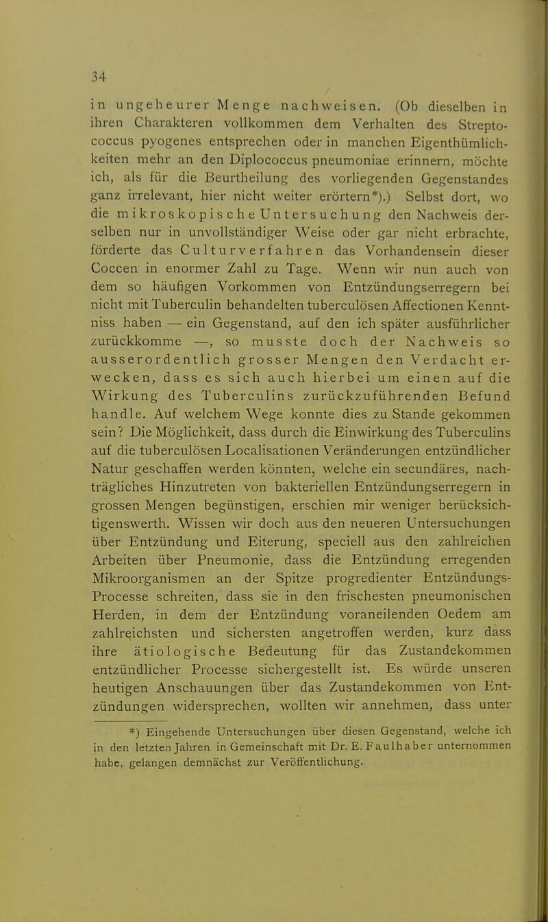 in ungeheurer Menge nachweisen. (Ob dieselben in ihren Charakteren vollkommen dem Verhalten des Strepto- coccus pyogenes entsprechen oder in manchen Eigenthümlich- keiten mehr an den Diplococcus pneumoniae erinnern, möchte ich, als für die Beurtheilung des vorliegenden Gegenstandes ganz irrelevant, hier nicht weiter erörtern*).) Selbst dort, wo die mikroskopische Untersuchung den Nachweis der- selben nur in unvollständiger Weise oder gar nicht erbrachte, förderte das Cu 11 u r v e r f a hr e n das Vorhandensein dieser Coccen in enormer Zahl zu Tage. Wenn wir nun auch von dem so häufigen Vorkommen von Entzündungserregern bei nicht mitTuberculin behandelten tuberculösen Affectionen Kennt- niss haben — ein Gegenstand, auf den ich später ausführhcher zurückkomme —, so musste doch der Nachweis so ausserordentlich grosser Mengen den Verdacht er- wecken, dass es sich auch hierbei um einen auf die Wirkung des Tuberculins zurückzuführenden Befund handle. Auf welchem Wege konnte dies zu Stande gekommen sein? Die Möglichkeit, dass durch die Einwirkung des Tuberculins auf die tuberculösen Localisationen Veränderungen entzündlicher Natur geschaffen werden könnten, welche ein secundäres, nach- trägliches Hinzutreten von bakteriellen Entzündungserregern in grossen Mengen begünstigen, erschien mir weniger berücksich- tigenswerth. Wissen wir doch aus den neueren Untersuchungen über Entzündung und Eiterung, speciell aus den zahlreichen Arbeiten über Pneumonie, dass die Entzündung erregenden Mikroorganismen an der Spitze progredienter Entzündungs- Processe schreiten, dass sie in den frischesten pneumonischen Herden, in dem der Entzündung voraneilenden Oedem am zahlreichsten und sichersten angetroffen werden, kurz dass ihre ätiologische Bedeutung für das Zustandekommen entzündlicher Processe sichergestellt ist. Es würde unseren heutigen Anschauungen über das Zustandekommen von Ent- zündungen widersprechen, wollten wir annehmen, dass unter *) Eingehende Untersuchungen über diesen Gegenstand, welche ich in den letzten Jahren in Gemeinschaft mit Dr. E. Faulhaber unternommen habe, gelangen demnächst zur Veröffentlichung.