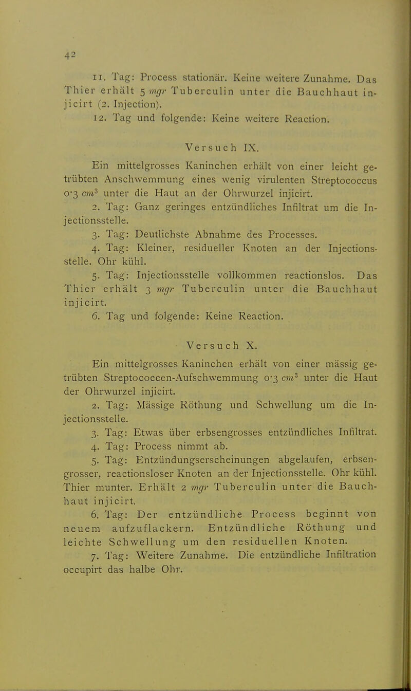 11. Tag: Process stationär. Keine weitere Zunahme. Das Thier erhält S mgr Tuberculin unter die Bauchhaut in- jicirt (2. Injection). 12. Tag und folgende: Keine weitere Reaction. Versuch IX. Ein mittelgrosses Kaninchen erhält von einer leicht ge- trübten Anschwemmung eines wenig virulenten Streptococcus 03 cm^ unter die Haut an der Ohrwurzel injicirt. 2. Tag: Ganz geringes entzündliches Infiltrat um die In- jectionsstelle. 3. Tag: Deutlichste Abnahme des Processes. 4. Tag: Kleiner, residueller Knoten an der Injections- stelle. Ohr kühl. 5. Tag: Injectionsstelle vollkommen reactionslos. Das Thier erhält 3 m(jr Tuberculin unter die Bauchhaut injicirt. 6. Tag und folgende: Keine Reaction. Versuch X. Ein mittelgrosses Kaninchen erhält von einer mässig ge- trübten Streptococcen-Aufschwemmung 0*3 cm^ unter die Haut der Ohrwurzel injicirt. 2. Tag: Massige Röthung und Schwellung um die In- jectionsstelle. 3. Tag: Etwas über erbsengrosses entzündliches Infiltrat. 4. Tag: Process nimmt ab. 5. Tag: Entzündungserscheinungen abgelaufen, erbsen- grosser, reactionsloser Knoten an der Injectionsstelle. Ohr kühl. Thier munter. Erhält 2 mgr Tuberculin unter die Bauch- haut injicirt. 6. Tag: Der entzündliche Process beginnt von neuem aufzuflackern. Entzündliche Röthung und leichte Schwellung um den residuellen Knoten. 7. Tag: Weitere Zunahme. Die entzündliche Infiltration occupirt das halbe Ohr.