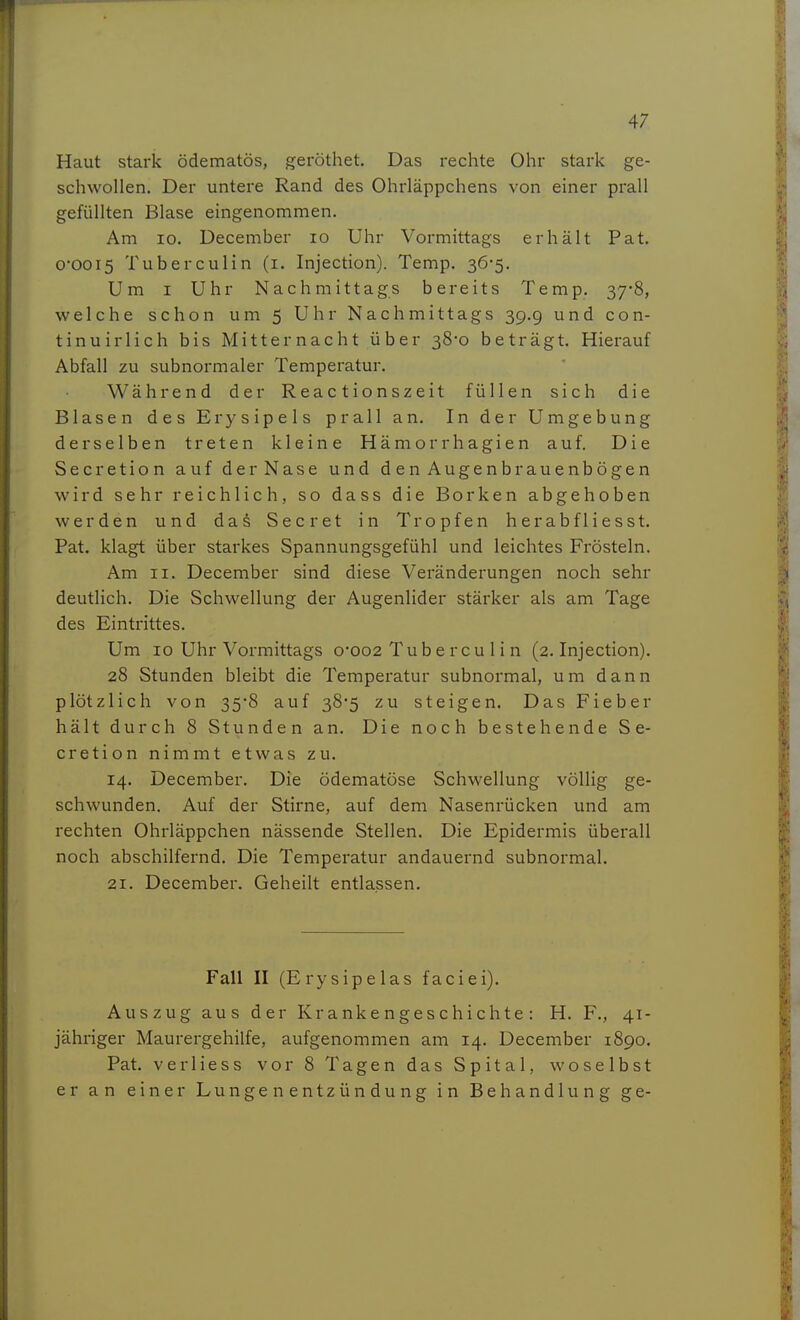 Haut stark ödematös, geröthet. Das rechte Ohr stark ge- schwollen. Der untere Rand des Ohrläppchens von einer prall gefüllten Blase eingenommen. Am 10. December lo Uhr Vormittags erhält Pat. 0-0015 Tuberculin (i. Injection). Temp. 36-5. Um I Uhr Nachmittags bereits Temp. 37*8, welche schon um 5 Uhr Nachmittags 39.9 und con- tinuirlich bis Mitternacht über 38-0 beträgt. Hierauf Abfall zu subnormaler Temperatur. Während der Reactionszeit füllen sich die Blasen des Erysipels prall an. In der Umgebung derselben treten kleine Hämorrhagien auf. Die Secretion auf der Nase und denAugenbrauenbögen wird sehr reichlich, so dass die Borken abgehoben werden und das Secret in Tropfen herabfliesst. Pat. klagt über starkes Spannungsgefühl und leichtes Frösteln. Am II. December sind diese Veränderungen noch sehr deutlich. Die Schwellung der Augenlider stärker als am Tage des Eintrittes. Um 10 Uhr Vormittags o'002 Tub e rcu 1 i n (2. Injection). 28 Stunden bleibt die Temperatur subnormal, um dann plötzlich von 35-8 auf 38-5 zu steigen. Das Fieber hält durch 8 Stunden an. Die noch bestehende Se- cretion nimmt etwas zu. 14. December. Die ödematöse Schwellung völlig ge- schwunden. Auf der Stirne, auf dem Nasenrücken und am rechten Ohrläppchen nässende Stellen. Die Epidermis überall noch abschilfernd. Die Temperatur andauernd subnormal. 21. December. Geheilt entlassen. Fall II (Erysipelas faciei). Auszug aus der Krankengeschichte: H. F., 41- jähriger Maurergehilfe, aufgenommen am 14. December 1890, Pat. verliess vor 8 Tagen das Spital, woselbst er an einer Lungenentzündung in Behandlung ge-