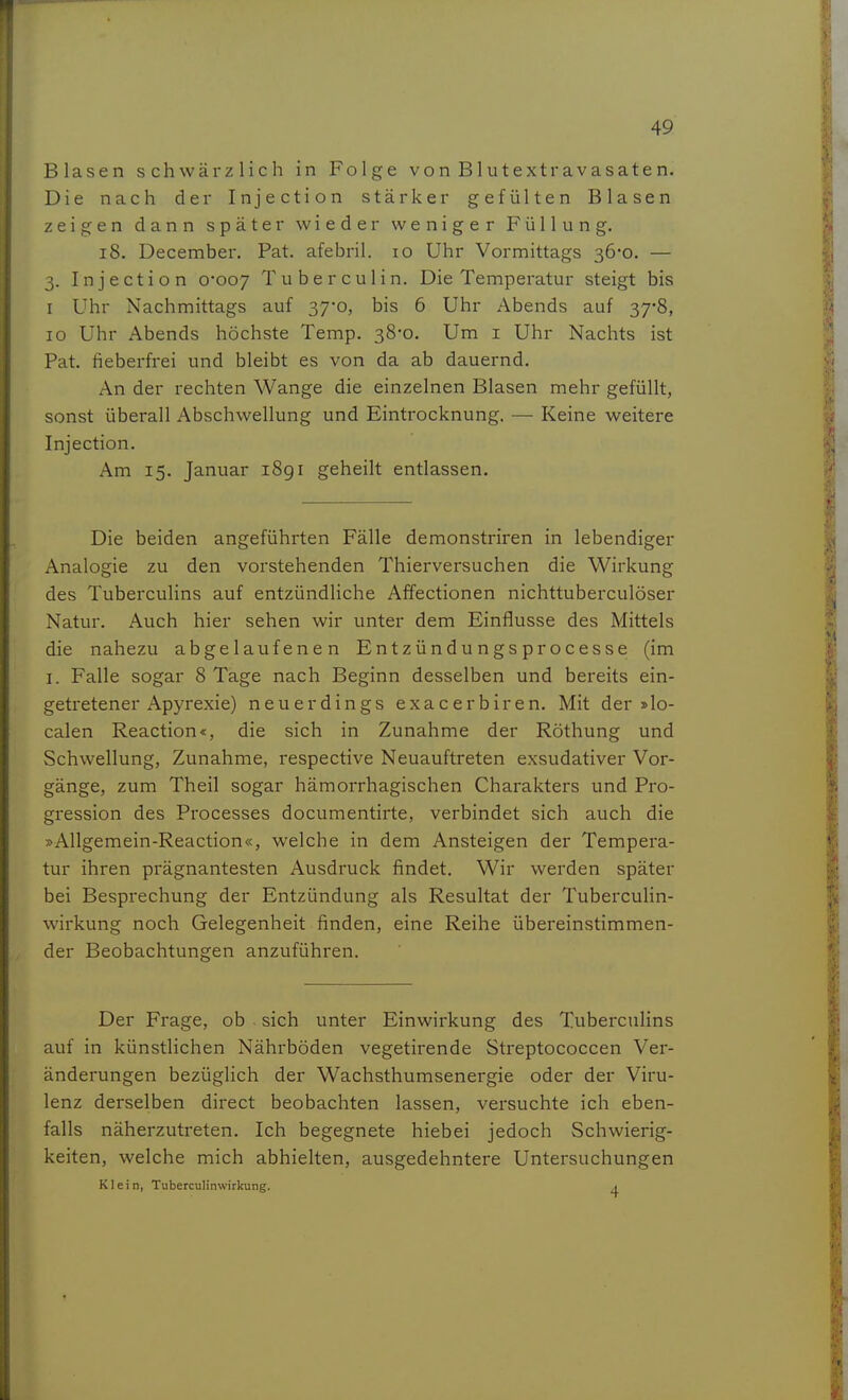 Blasen schwärzlich in Folge von Blutextravasaten. Die nach der Injection stärker gefülten Blasen zeigen dann später wieder weniger Füllung. i8. December. Fat. afebril. lO Uhr Vormittags 36-0. — 3. Injection 0*007 Tuberculin. Die Temperatur steigt bis I Uhr Nachmittags auf 37-0, bis 6 Uhr Abends auf 37*8, 10 Uhr Abends höchste Temp. 38-0. Um 1 Uhr Nachts ist Fat. fieberfrei und bleibt es von da ab dauernd. An der rechten Wange die einzelnen Blasen mehr gefüllt, sonst überall Abschwellung und Eintrocknung. — Keine weitere Injection. Am 15. Januar 1891 geheilt entlassen. Die beiden angeführten Fälle demonstriren in lebendiger Analogie zu den vorstehenden Thierversuchen die Wirkung des Tuberculins auf entzündliche Affectionen nichttuberculöser Natur. Auch hier sehen wir unter dem Einflüsse des Mittels die nahezu abgelaufenen Entzündungsprocesse (im I. Falle sogar 8 Tage nach Beginn desselben und bereits ein- getretener Apyrexie) neuerdings exacerbiren. Mit der »lo- calen Reaction«, die sich in Zunahme der Röthung und Schwellung, Zunahme, respective Neuauftreten exsudativer Vor- gänge, zum Theil sogar hämorrhagischen Charakters und Pro- gi-ession des Processes documentirte, verbindet sich auch die »Allgemein-Reaction«, welche in dem Ansteigen der Tempera- tur ihren prägnantesten Ausdruck findet. Wir werden später bei Besprechung der Entzündung als Resultat der Tuberculin- wirkung noch Gelegenheit finden, eine Reihe übereinstimmen- der Beobachtungen anzuführen. Der Frage, ob sich unter Einwirkung des Tuberculins auf in künstlichen Nährböden vegetirende Streptococcen Ver- änderungen bezüglich der Wachsthumsenergie oder der Viru- lenz derselben direct beobachten lassen, versuchte ich eben- falls näherzutreten. Ich begegnete hiebei jedoch Schwierig- keiten, welche mich abhielten, ausgedehntere Untersuchungen Klein, Tuberculinwirkung. a