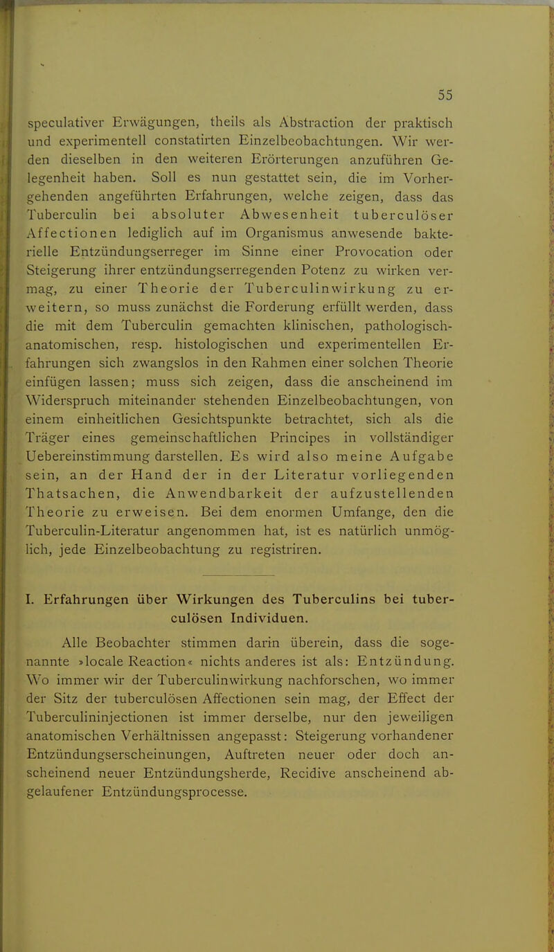 speculativer Erwägungen, theils als Äbstraction der praktisch und experimentell constatirten Einzelbeobachtungen. Wir wer- den dieselben in den weiteren Erörterungen anzuführen Ge- legenheit haben. Soll es nun gestattet sein, die im Vorher- gehenden angeführten Erfahrungen, welche zeigen, dass das Tuberculin bei absoluter Abwesenheit tuber culöser Affectionen lediglich auf im Organismus anwesende bakte- rielle Entzündungserreger im Sinne einer Provocation oder Steigerung ihrer entzündungserregenden Potenz zu wirken ver- mag, zu einer Theorie der Tuberculinwirkung zu er- weitern, so muss zunächst die Forderung erfüllt werden, dass die mit dem Tuberculin gemachten klinischen, pathologisch- anatomischen, resp. histologischen und experimentellen Er- fahrungen sich zwangslos in den Rahmen einer solchen Theorie einfügen lassen; muss sich zeigen, dass die anscheinend im Widerspruch miteinander stehenden Einzelbeobachtungen, von einem einheitlichen Gesichtspunkte betrachtet, sich als die Träger eines gemeinschaftlichen Principes in vollständiger Uebereinstimmung darstellen. Es wird also meine Aufgabe sein, an der Hand der in der Literatur vorliegenden Thatsachen, die Anwendbarkeit der aufzustellenden Theorie zu erweisen. Bei dem enormen Umfange, den die Tuberculin-Literatur angenommen hat, ist es natürhch unmög- lich, jede Einzelbeobachtung zu registriren. I. Erfahrungen über Wirkungen des Tuberculins bei tuber- culösen Individuen. Alle Beobachter stimmen darin überein, dass die soge- nannte »locale Reaction« nichts anderes ist als: Entzündung. Wo immer wir der Tuberculinwirkung nachforschen, wo immer der Sitz der tuberculösen Affectionen sein mag, der Effect der Tuberculininjectionen ist immer derselbe, nur den jeweiligen anatomischen Verhältnissen angepasst: Steigerung vorhandener Entzündungserscheinungen, Auftreten neuer oder doch an- scheinend neuer Entzündungsherde, Recidive anscheinend ab- gelaufener Entzündungsprocesse.