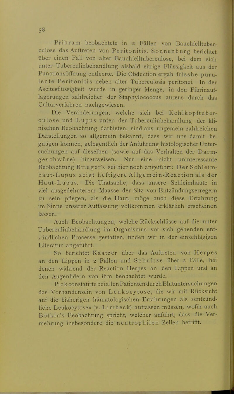 Pfibram beobachtete in 2 Fällen von Bauchfelltuber- culose das Auftreten von Peritonitis, Sonnenburg berichtet über einen Fall von alter Bauchfelltuberculose, bei dem sich unter Tuberculinbehandlung alsbald eitrige Flüssigkeit aus der Punctionsöffnung entleerte. Die Obduction ergab frisshe puru- lente Peritonitis neben alter Tuberculosis peritonei. In der Ascitesflüssigkeit wurde in geringer Menge, in den Fibrinauf- lagerungen zahlreicher der Staphylococcus aureus durch das Culturverfahren nachgewiesen. Die Veränderungen, welche sich bei Kehlkopftuber- culose und Lupus unter der Tuberculinbehandlung der kli- nischen Beobachtung darbieten, sind aus ungemein zahlreichen Darstellungen so allgemein bekannt, dass wir uns damit be- gnügen können, gelegentlich der Anführung histologischer Unter- suchungen auf dieselben (sowie auf das Verhalten der Darm- geschwüre) hinzuweisen. Nur eine nicht uninteressante Beobachtung Brieger's sei hier noch angeführt: Der Schleim- haut-Lupus zeigt heftigere Allgemein-Reaction als der Haut-Lupus. Die Thatsache, dass unsere Schleimhäute in viel ausgedehnterem Maasse der Sitz von Entzünduiigserregern zu sein pflegen, als die Haut, möge auch diese Erfahrung im Sinne unserer Auffassung vollkommen erklärlich erscheinen lassen. Auch Beobachtungen, welche Rückschlüsse auf die unter Tuberculinbehandlung im Organismus vor sich gehenden ent- zündlichen Processe gestatten, finden wir in der einschlägigen Literatur angeführt. So berichtet Kaatzer über das Auftreten von Herpes an den Lippen in 2 Fällen und Schultze über 2 Fälle, bei denen während der Reaction Herpes an den Lippen und an den Augenlidern von ihm beobachtet wurde. Pi c k constatirte bei allen Patienten durch Blutuntersuchungen das Vorhandensein von Leukocytose, die wir mit Rücksicht auf die bisherigen hämatologischen Erfahrungen als »entzünd- liche Leukocytose« (v. Limbeck) auffassen müssen, wofür auch Botkin's Beobachtung spricht, welcher anführt, dass die Ver- mehrung insbesondere die neutrophilen Zellen betrifft.