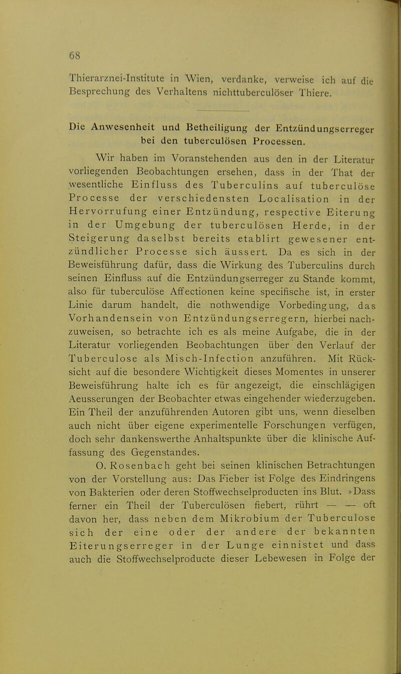 Thierarznei-Institute in Wien, verdanke, verweise ich auf die Besprechung des Verhaltens nichttuberculöser Thiere. Die Anwesenheit und Betheiligung der Entzündungserreger bei den tuberculösen Processen. Wir haben im Voranstehenden aus den in der Literatur vorHegenden Beobachtungen ersehen, dass in der That der wesentliche Einfluss des Tuberculins auf tuberculöse Processe der verschiedensten Localisation in der Hervdrrufung einer Entzündung, respective Eiterung in der Umgebung der tuberculösen Herde, in der Steigerung daselbst bereits etablirt gewesener ent- zündlicher Processe sich äussert. Da es sich in der Beweisführung dafür, dass die Wirkung des TubercuHns durch seinen Einfluss auf die Entzündungserreger zu Stande kommt, also für tuberculöse Affectionen keine specifische ist, in erster Linie darum handelt, die nothwendige Vorbedingung, das Vorhandensein von Entzündungserregern, hierbei nach- zuweisen, so betrachte ich es als meine Aufgabe, die in der Literatur vorliegenden Beobachtungen über den Verlauf der Tuberculöse als Misch-Infection anzuführen. Mit Rück- sicht auf die besondere Wichtigkeit dieses Momentes in unserer Beweisführung halte ich es für angezeigt, die einschlägigen Aeusserungen der Beobachter etwas eingehender wiederzugeben. Ein Theil der anzuführenden Autoren gibt uns, wenn dieselben auch nicht über eigene experimentelle Forschungen verfügen, doch sehr dankenswerthe Anhaltspunkte über die klinische Auf- fassung des Gegenstandes. O. Rosenbach geht bei seinen klinischen Betrachtungen von der Vorstellung aus: Das Fieber ist Folge des Eindringens von Bakterien oder deren Stoffwechselproducten ins Blut. »Dass ferner ein Theil der Tuberculösen fiebert, rührt — — oft davon her, dass neben dem Mikrobium der Tuberculöse sich der eine oder der andere der bekannten Eiterungserreger in der Lunge einnistet und dass auch die Stoffwechselproducte dieser Lebewesen in Folge der