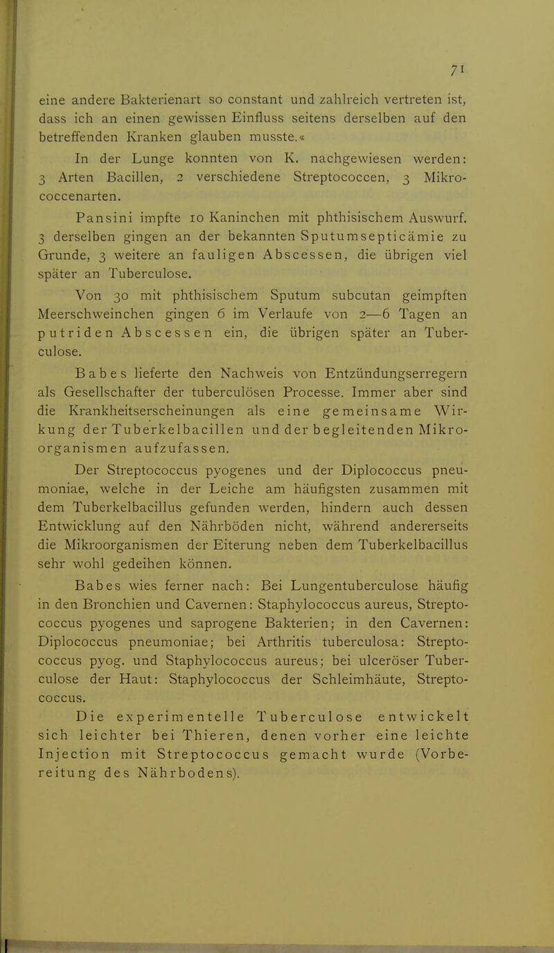 eine andere Bakterienart so constant und zahlreich vertreten ist, dass ich an einen gewissen Einfluss seitens derselben auf den betreffenden Kranken glauben musste.« In der Lunge konnten von K. nachgewiesen werden: 3 Arten Bacillen, 2 verschiedene Streptococcen, 3 Mikro- coccenarten. Pansini impfte 10 Kaninchen mit phthisischem Auswurf. 3 derselben gingen an der bekannten Sputumsepticämie zu Grunde, 3 weitere an fauligen Ahse essen, die übrigen viel später an Tuberculose. Von 30 mit phthisischem Sputum subcutan geimpften Meerschweinchen gingen 6 im Verlaufe von 2—6 Tagen an putriden Abscessen ein, die übrigen später an Tuber- culose. B a b e s lieferte den Nachweis von Entzündungserregern als Gesellschafter der tuberculösen Processe. Immer aber sind die Krankheitserscheinungen als eine gemeinsame Wir- kung der Tuberkelbacillen und der begleitenden Mikro- organismen aufzufassen. Der Streptococcus pyogenes und der Diplococcus pneu- moniae, welche in der Leiche am häufigsten zusammen mit dem Tuberkelbacillus gefunden werden, hindern auch dessen Entwicklung auf den Nährböden nicht, während andererseits die Mikroorganismen der Eiterung neben dem Tuberkelbacillus sehr wohl gedeihen können, Babes wies ferner nach: Bei Lungentuberculose häufig in den Bronchien und Cavernen: Staphylococcus aureus, Strepto- coccus pyogenes und saprogene Bakterien; in den Cavernen: Diplococcus pneumoniae; bei Arthritis tuberculosa: Strepto- coccus pyog. und Staphylococcus aureus; bei ulceröser Tubei-- culose der Haut: Staphylococcus der Schleimhäute, Strepto- coccus. Die experimentelle Tuberculose entwickelt sich leichter bei Thieren, denen vorher eine leichte Injection mit Streptococcus gemacht wurde (Vorbe- reitung des Nährbodens).