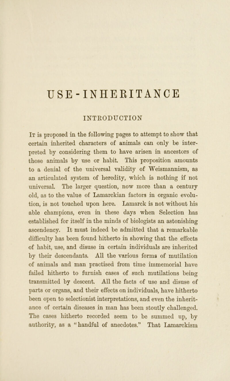 INTKODUCTION It is proposed in the following pages to attempt to show that certain inherited characters of animals can only be inter- preted by considering them to have arisen in ancestors of those animals by use or habit. This proposition amounts to a denial of the universal validity of Weismannism, as an articulated system of heredity, which is nothing if not universal. The larger question, now more than a century old, as to the value of Lamarckian factors in organic evolu- tion, is not touched upon here. Lamarck is not without his able champions, even in these days when Selection has established for itself in the minds of biologists an astonishing ascendency. It must indeed be admitted that a remarkable difficulty has been found hitherto in showing that the effects of habit, use, and disuse in certain individuals are inherited by their descendants. All the various forms of mutilation of animals and man practised from time immemorial have failed hitherto to furnish cases of such mutilations being transmitted by descent. All the facts of use and disuse of parts or organs, and their effects on individuals, have hitherto been open to selectionist interpretations, and even the inherit- ance of certain diseases in man has been stoutly challenged. The cases hitherto recorded seem to be summed up, by authority, as a “handful of anecdotes.” That Lamarckism