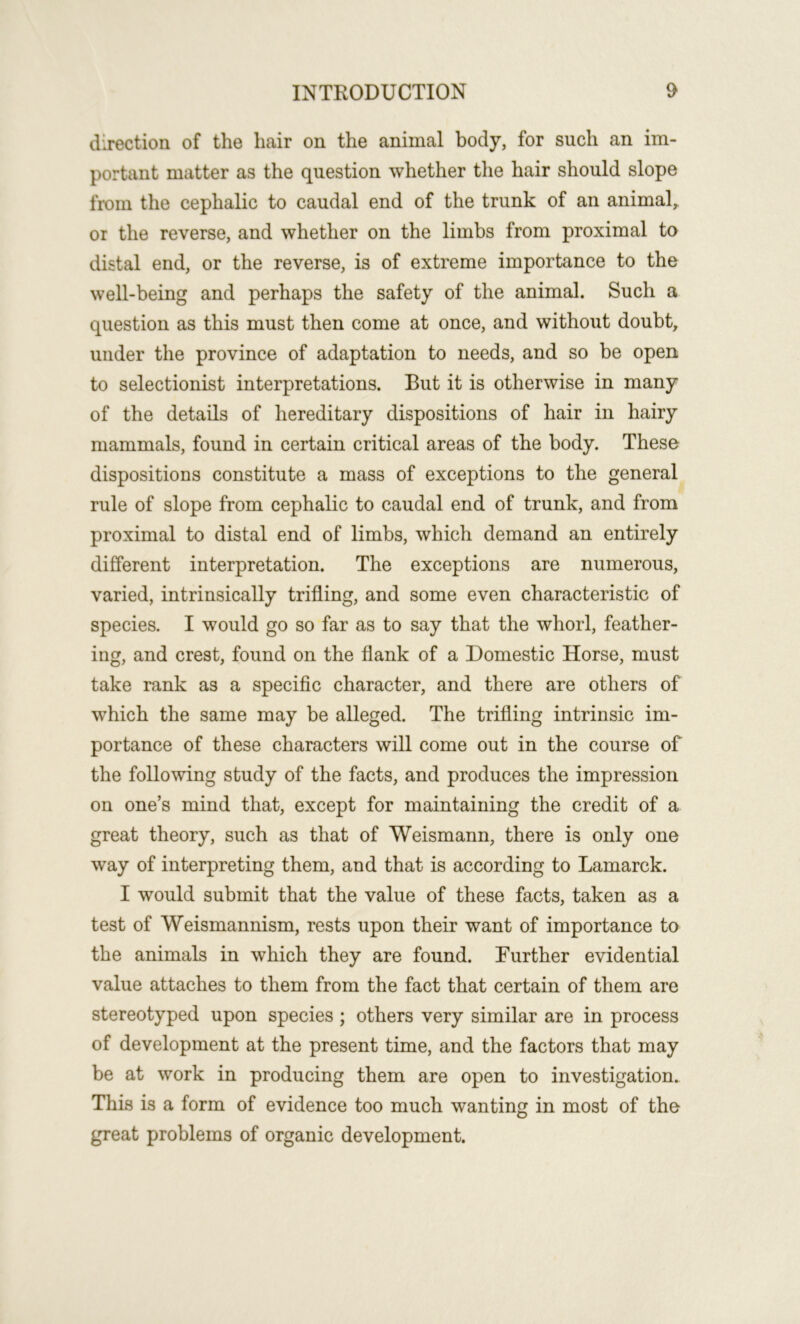 direction of the hair on the animal body, for such an im- portant matter as the question whether the hair should slope from the cephalic to caudal end of the trunk of an animal^ or the reverse, and whether on the limbs from proximal to distal end, or the reverse, is of extreme importance to the well-being and perhaps the safety of the animal. Such a question as this must then come at once, and without doubt, under the province of adaptation to needs, and so be open to selectionist interpretations. But it is otherwise in many of the details of hereditary dispositions of hair in hairy mammals, found in certain critical areas of the body. These dispositions constitute a mass of exceptions to the general rule of slope from cephalic to caudal end of trunk, and from proximal to distal end of limbs, which demand an entirely different interpretation. The exceptions are numerous, varied, intrinsically trifling, and some even characteristic of species. I would go so far as to say that the whorl, feather- ing, and crest, found on the flank of a Domestic Horse, must take rank as a specific character, and there are others of which the same may be alleged. The trifling intrinsic im- portance of these characters will come out in the course of the following study of the facts, and produces the impression on one’s mind that, except for maintaining the credit of a great theory, such as that of Weismann, there is only one way of interpreting them, and that is according to Lamarck. I would submit that the value of these facts, taken as a test of Weismannism, rests upon their want of importance to the animals in which they are found. Further evidential value attaches to them from the fact that certain of them are stereotyped upon species; others very similar are in process of development at the present time, and the factors that may be at work in producing them are open to investigation. This is a form of evidence too much wanting in most of tho great problems of organic development.