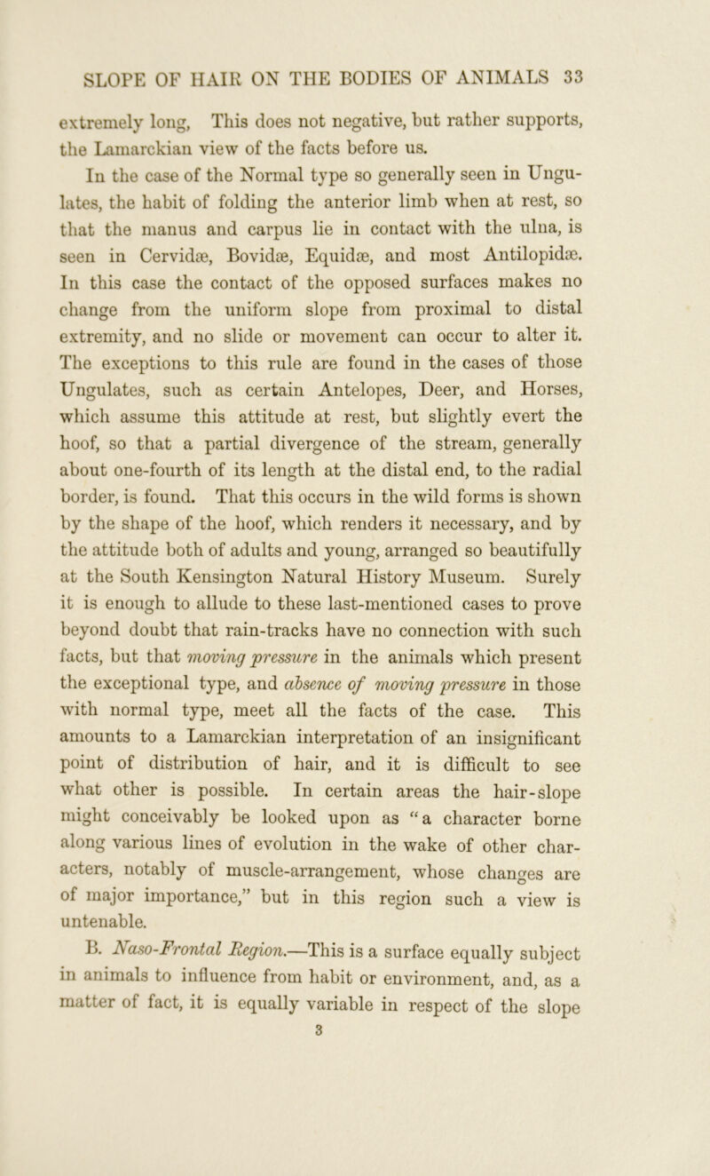 extremely long, This does not negative, but rather supports, the Lamarckian view of the facts before us. In the case of the Normal type so generally seen in Ungu- lates, the habit of folding the anterior limb when at rest, so that the manus and carpus lie in contact with the ulna, is seen in Cervidae, Bovidae, Equidae, and most Antilopidae. In this case the contact of the opposed surfaces makes no change from the uniform slope from proximal to distal extremity, and no slide or movement can occur to alter it. The exceptions to this rule are found in the cases of those Ungulates, such as certain Antelopes, Deer, and Horses, which assume this attitude at rest, but slightly evert the hoof, so that a partial divergence of the stream, generally about one-fourth of its length at the distal end, to the radial border, is found. That this occurs in the wild forms is shown by the shape of the hoof, which renders it necessary, and by the attitude both of adults and young, arranged so beautifully at the South Kensington Natural History Museum. Surely it is enough to allude to these last-mentioned cases to prove beyond doubt that rain-tracks have no connection with such facts, but that moving pressure in the animals which present the exceptional type, and absence of moving pressure in those with normal type, meet all the facts of the case. This amounts to a Lamarckian interpretation of an insignificant point of distribution of hair, and it is difficult to see what other is possible. In certain areas the hair-slope might conceivably be looked upon as “a character borne along various lines of evolution in the wake of other char- acters, notably of muscle-arrangement, whose changes are of major importance,” but in this region such a view is untenable. B. Naso-Frontal Region,—This is a surface equally subject in animals to influence from habit or environment, and, as a matter of fact, it is equally variable in respect of the slope 3