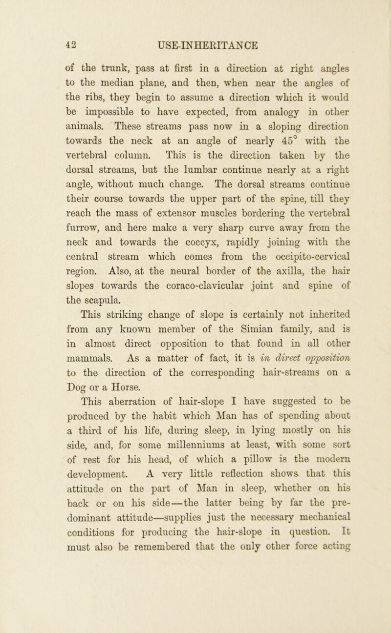 of the trunk, pass at first in a direction at right angles to the median plane, and then, when near the angles of the ribs, they begin to assume a direction which it would be impossible to have expected, from analogy in other animals. These streams pass now in a sloping direction towards the neck at an angle of nearly 45° with the vertebral column. This is the direction taken by the dorsal streams, but the lumbar continue nearly at a right angle, without much change. The dorsal streams continue their course towards the upper part of the spine, till they reach the mass of extensor muscles bordering the vertebral furrow, and here make a very sharp curve away from the neck and towards the coccyx, rapidly joining with the central stream which comes from the occipito-cervical region. Also, at the neural border of the axilla, the hair slopes towards the coraco-clavicular joint and spine of the scapula. This striking change of slope is certainly not inherited from any known member of the Simian family, and is in almost direct opposition to that found in all other mammals. As a matter of fact, it is in direct opposition to the direction of the corresponding hair-streams on a Dog or a Horse. This aberration of hair-slope I have suggested to be produced by the habit which Man has of spending about a third of his life, during sleep, in lying mostly on his side, and, for some millenniums at least, with some sort of rest for his head, of which a pillow is the modern development. A very little reflection shows- that this attitude on the part of Man in sleep, whether on his back or on his side—the latter being by far the pre- dominant attitude—supplies just the necessary mechanical conditions for producing the hair-slope in question. It must also be remembered that the only other force acting