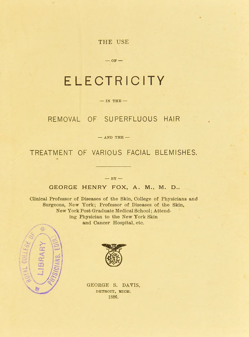 THE USE — OF — ELECTRICITY — IN THE — REMOVAL OF SUPERFLUOUS HAIR — AND THE — TREATMENT OF VARIOUS FACIAL BLEMISHES. — BY — GEORGE HENRY FOX, A. M., M. D., Clinical Professor of Diseases of the Skin, College of Physicians and Surgeons, New York; Professor of Diseases of the Skin, New York Post-Graduate Medical School; Attend- ing Physician to the New York Skin and Cancer Hospital, etc. GEORGE S. DAYIS, DETROIT, MICH. 1886.