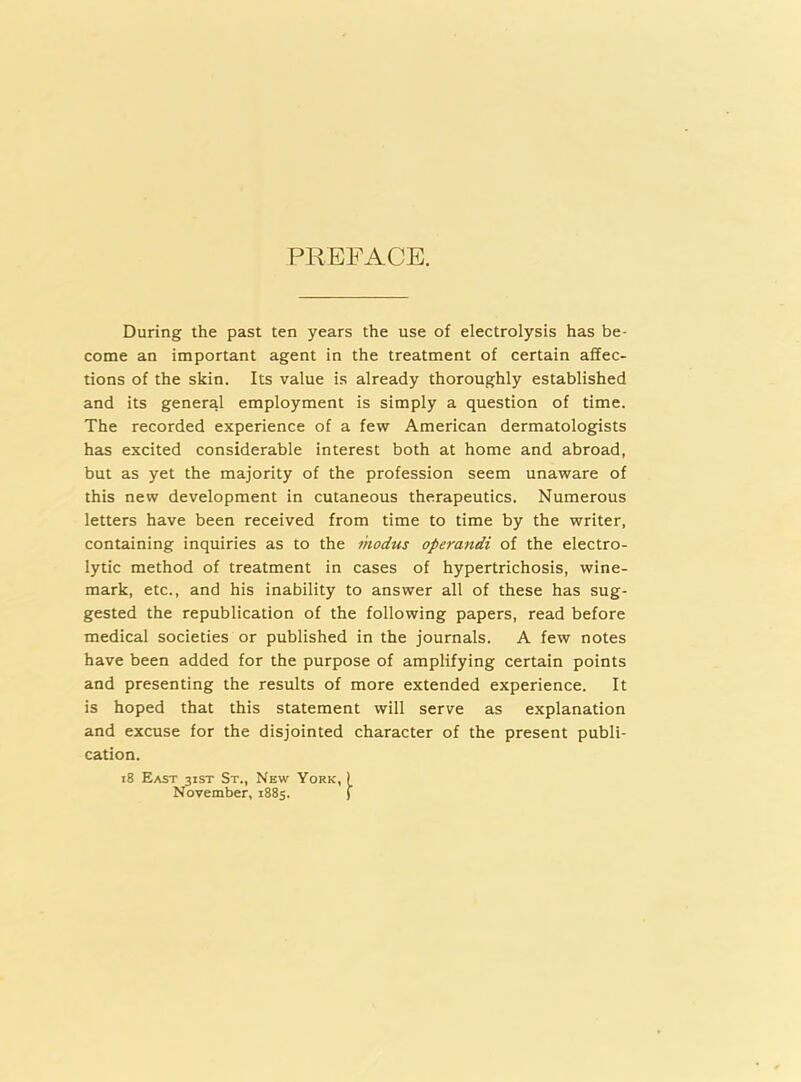 PREFACE. During the past ten years the use of electrolysis has be- come an important agent in the treatment of certain affec- tions of the skin. Its value is already thoroughly established and its general employment is simply a question of time. The recorded experience of a few American dermatologists has excited considerable interest both at home and abroad, but as yet the majority of the profession seem unaware of this new development in cutaneous therapeutics. Numerous letters have been received from time to time by the writer, containing inquiries as to the modus operandi of the electro- lytic method of treatment in cases of hypertrichosis, wine- mark, etc., and his inability to answer all of these has sug- gested the republication of the following papers, read before medical societies or published in the journals. A few notes have been added for the purpose of amplifying certain points and presenting the results of more extended experience. It is hoped that this statement will serve as explanation and excuse for the disjointed character of the present publi- cation. 18 East 31ST St., New York, ) November, 1885. j