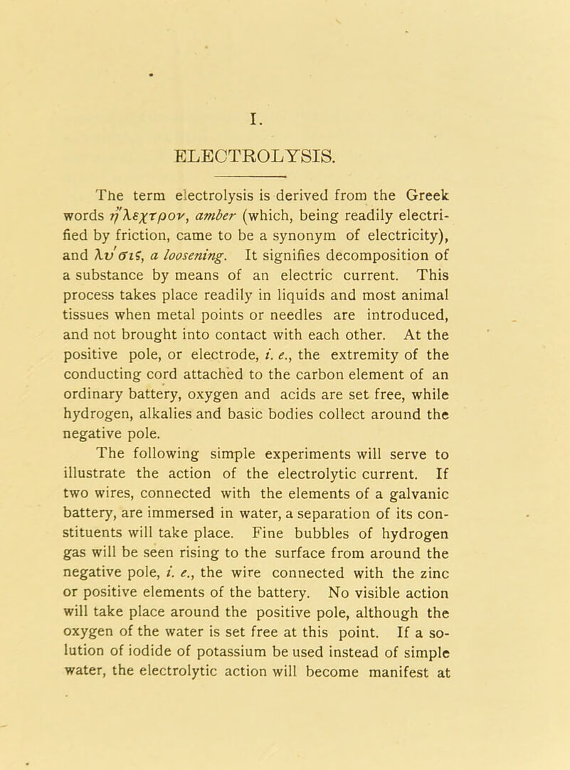 I. ELECTROLYSIS. The term electrolysis is derived from the Greek words jj'Xsxtftov, amber (which, being readily electri- fied by friction, came to be a synonym of electricity), and Xvffi?, a loosening. It signifies decomposition of a substance by means of an electric current. This process takes place readily in liquids and most animal tissues when metal points or needles are introduced, and not brought into contact with each other. At the positive pole, or electrode, i. e., the extremity of the conducting cord attached to the carbon element of an ordinary battery, oxygen and acids are set free, while hydrogen, alkalies and basic bodies collect around the negative pole. The following simple experiments will serve to illustrate the action of the electrolytic current. If two wires, connected with the elements of a galvanic battery, are immersed in water, a separation of its con- stituents will take place. Fine bubbles of hydrogen gas will be seen rising to the surface from around the negative pole, i. e., the wire connected with the zinc or positive elements of the battery. No visible action will take place around the positive pole, although the oxygen of the water is set free at this point. If a so- lution of iodide of potassium be used instead of simple water, the electrolytic action will become manifest at