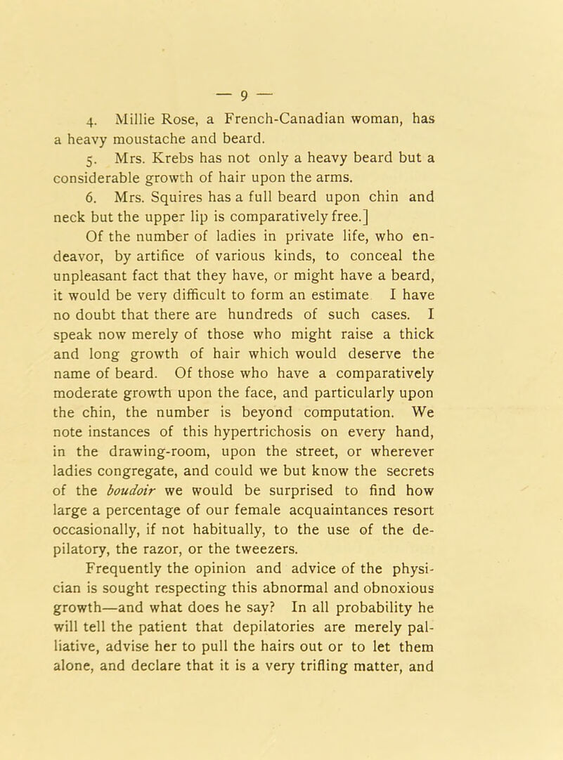 4. Millie Rose, a French-Canadian woman, has a heavy moustache and beard. 5. Mrs. Krebs has not only a heavy beard but a considerable growth of hair upon the arms. 6. Mrs. Squires has a full beard upon chin and neck but the upper lip is comparatively free.] Of the number of ladies in private life, who en- deavor, by artifice of various kinds, to conceal the unpleasant fact that they have, or might have a beard, it would be very difficult to form an estimate I have no doubt that there are hundreds of such cases. I speak now merely of those who might raise a thick and long growth of hair which would deserve the name of beard. Of those who have a comparatively moderate growth upon the face, and particularly upon the chin, the number is beyond computation. We note instances of this hypertrichosis on every hand, in the drawing-room, upon the street, or wherever ladies congregate, and could we but know the secrets of the boudoir we would be surprised to find how large a percentage of our female acquaintances resort occasionally, if not habitually, to the use of the de- pilatory, the razor, or the tweezers. Frequently the opinion and advice of the physi- cian is sought respecting this abnormal and obnoxious growth—and what does he say? In all probability he will tell the patient that depilatories are merely pal- liative, advise her to pull the hairs out or to let them alone, and declare that it is a very trifling matter, and