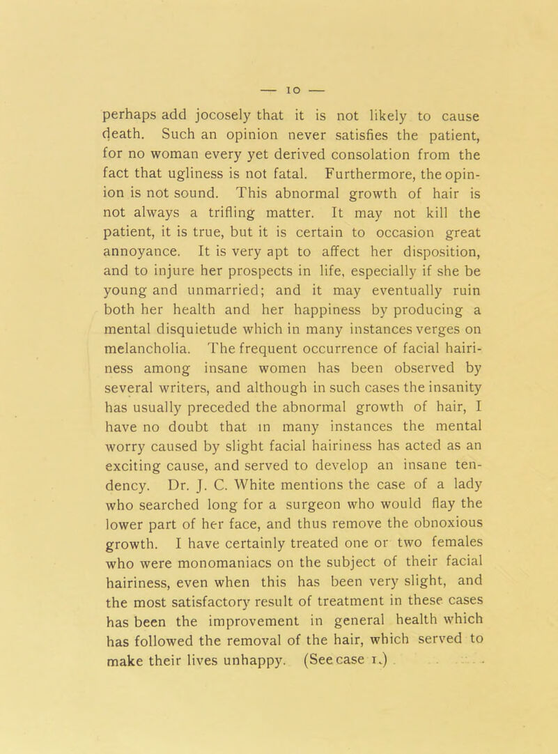 io perhaps add jocosely that it is not likely to cause death. Such an opinion never satisfies the patient, for no woman every yet derived consolation from the fact that ugliness is not fatal. Furthermore, the opin- ion is not sound. This abnormal growth of hair is not always a trifling matter. It may not kill the patient, it is true, but it is certain to occasion great annoyance. It is very apt to affect her disposition, and to injure her prospects in life, especially if she be young and unmarried; and it may eventually ruin both her health and her happiness by producing a mental disquietude which in many instances verges on melancholia. The frequent occurrence of facial hairi- ness among insane women has been observed by several writers, and although in such cases the insanity has usually preceded the abnormal growth of hair, I have no doubt that in many instances the mental worry caused by slight facial hairiness has acted as an exciting cause, and served to develop an insane ten- dency. Dr. J. C. White mentions the case of a lady who searched long for a surgeon who would flay the lower part of her face, and thus remove the obnoxious growth. I have certainly treated one or two females who were monomaniacs on the subject of their facial hairiness, even when this has been very slight, and the most satisfactory result of treatment in these cases has been the improvement in general health which has followed the removal of the hair, which served to make their lives unhappy. (See case n)