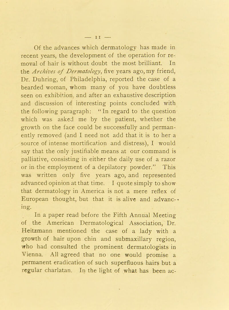 recent years, the development of the operation for re- moval of hair is without doubt the most brilliant. In the Archives of Dermatology, five years ago, my friend, Dr. Duhring, of Philadelphia, reported the case of a bearded woman, whom many of you have doubtless seen on exhibition, and after an exhaustive description and discussion of interesting points concluded with the following paragraph: “In regard to the question which was asked me by the patient, whether the growth on the face could be successfully and perman- ently removed (and I need not add that it is to her a source of intense mortification and distress), I would say that the only justifiable means at our command is palliative, consisting in either the daily use of a razor or in the employment of a depilatory powder.” This was written only five years ago, and represented advanced opinion at that time. I quote simply to show that dermatology in America is not a mere reflex of European thought, but that it is alive and advanc--* ing. In a paper read before the Fifth Annual Meeting of the American Dermatological Association, Dr. Heitzmann mentioned the case of a lady with a growth of hair upon chin and submaxillary region, who had consulted the prominent dermatologists in Vienna. All agreed that no one would promise a permanent eradication of such superfluous hairs but a regular charlatan. In the light of what has been ac-