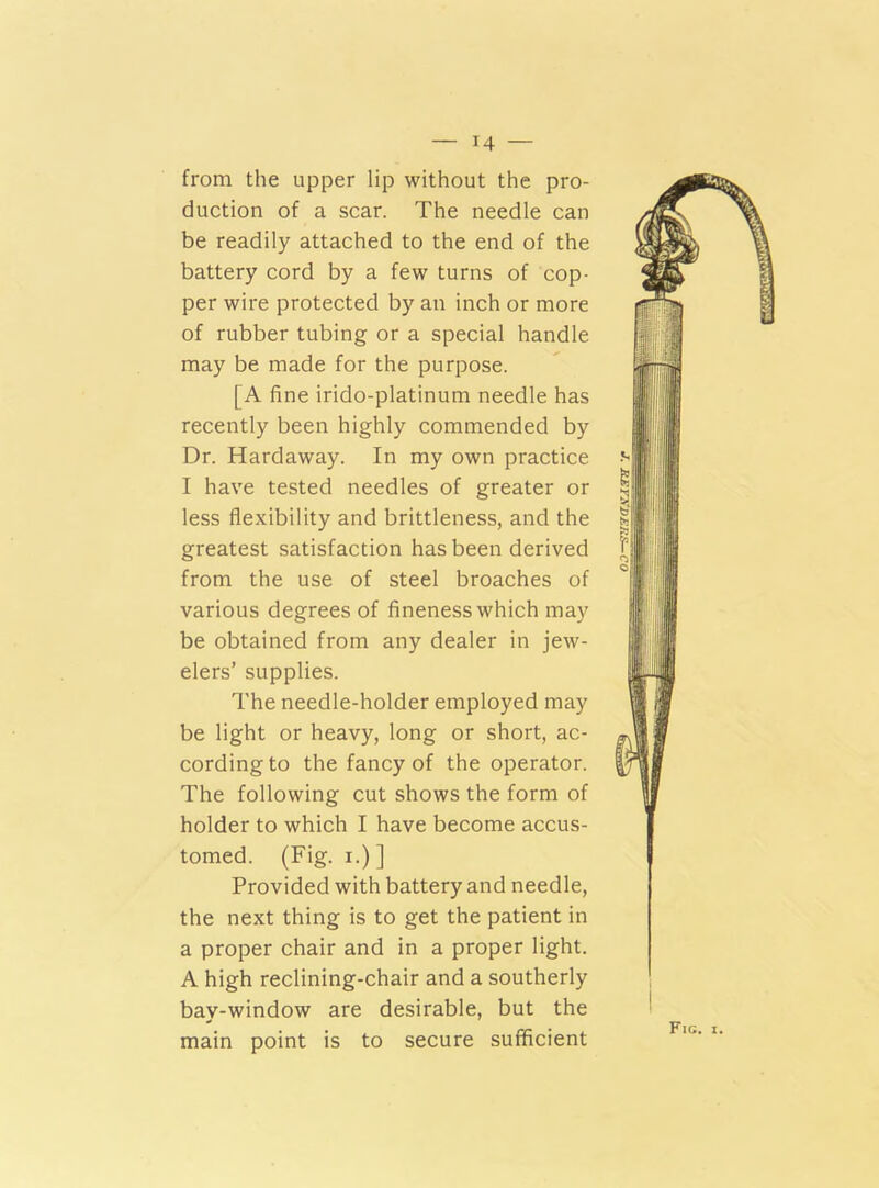 from the upper lip without the pro- duction of a scar. The needle can be readily attached to the end of the battery cord by a few turns of cop- per wire protected by an inch or more of rubber tubing or a special handle may be made for the purpose. [A fine irido-platinum needle has recently been highly commended by Dr. Hardaway. In my own practice I have tested needles of greater or less flexibility and brittleness, and the greatest satisfaction has been derived from the use of steel broaches of various degrees of fineness which may be obtained from any dealer in jew- elers’ supplies. The needle-holder employed may be light or heavy, long or short, ac- cording to the fancy of the operator. The following cut shows the form of holder to which I have become accus- tomed. (Fig. i.)] Provided with battery and needle, the next thing is to get the patient in a proper chair and in a proper light. A high reclining-chair and a southerly bay-window are desirable, but the main point is to secure sufficient Fig. i.