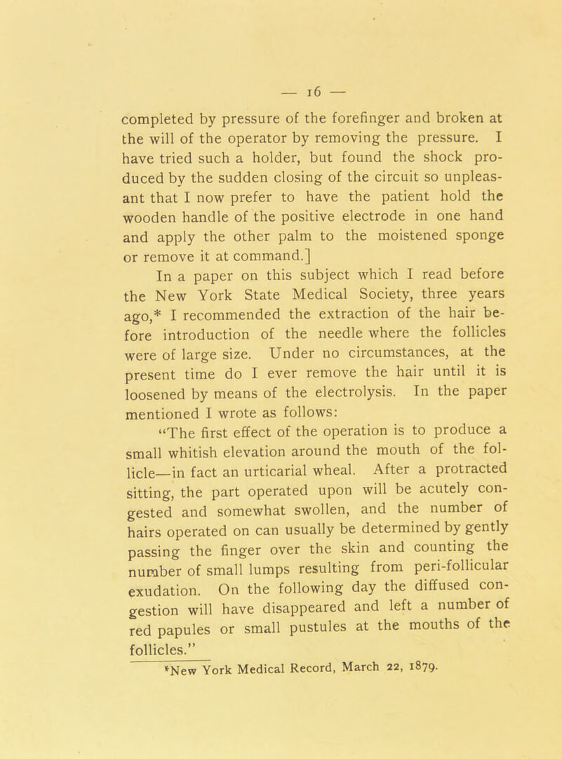 completed by pressure of the forefinger and broken at the will of the operator by removing the pressure. I have tried such a holder, but found the shock pro- duced by the sudden closing of the circuit so unpleas- ant that I now prefer to have the patient hold the wooden handle of the positive electrode in one hand and apply the other palm to the moistened sponge or remove it at command.] In a paper on this subject which I read before the New York State Medical Society, three years ago,* I recommended the extraction of the hair be- fore introduction of the needle where the follicles were of large size. Under no circumstances, at the present time do I ever remove the hair until it is loosened by means of the electrolysis. In the paper mentioned I wrote as follows: “The first effect of the operation is to produce a small whitish elevation around the mouth of the fol- licle—in fact an urticarial wheal. After a protracted sitting, the part operated upon will be acutely con- gested and somewhat swollen, and the number of hairs operated on can usually be determined by gently passing the finger over the skin and counting the number of small lumps resulting from peri-follicular exudation. On the following day the diffused con- gestion will have disappeared and left a number of red papules or small pustules at the mouths of the follicles.” *New York Medical Record, March 22, 1879.