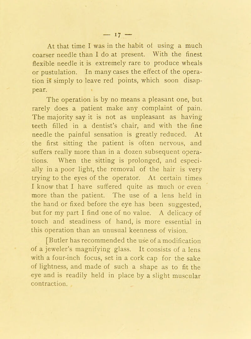 At that time I was in the habit o( using a much coarser needle than I do at present. With the finest flexible needle it is extremely rare to produce wheals or pustulation. In many cases the effect of the opera- tion i5 simply to leave red points, which soon disap- pear. The operation is by no means a pleasant one, but rarely does a patient make any complaint of pain. The majority say it is not as unpleasant as having teeth filled in a dentist’s chair, and with the fine needle the painful sensation is greatly reduced. At the first sitting the patient is often nervous, and suffers really more than in a dozen subsequent opera- tions. When the sitting is prolonged, and especi- ally in a poor light, the removal of the hair is very trying to the eyes of the operator. At certain times I know that I have suffered quite as much or even more than the patient. The use of a lens held in the hand or fixed before the eye has been suggested, but for my part I find one of no value. A delicacy of touch and steadiness of hand, is more essential in this operation than an unusual keenness of vision. [Butler has recommended the use of a modification of a jeweler’s magnifying glass. It consists of a lens with a four-inch focus, set in a cork cap for the sake of lightness, and made of such a shape as to fit the eye and is readily held in place by a slight muscular contraction.