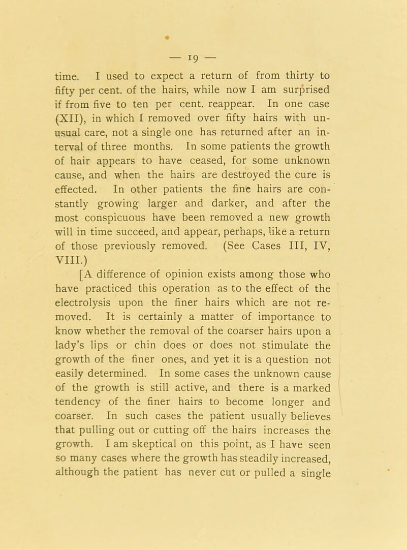 time. I used to expect a return of from thirty to fifty per cent, of the hairs, while now I am surprised if from five to ten per cent, reappear. In one case (XII), in which I removed over fifty hairs with un- usual care, not a single one has returned after an in- terval of three months. In some patients the growth of hair appears to have ceased, for some unknown cause, and when the hairs are destroyed the cure is effected. In other patients the fine hairs are con- stantly growing larger and darker, and after the most conspicuous have been removed a new growth will in time succeed, and appear, perhaps, like a return of those previously removed. (See Cases III, IV, VIII.) [A difference of opinion exists among those who have practiced this operation as to the effect of the electrolysis upon the finer hairs which are not re- moved. It is certainly a matter of importance to know whether the removal of the coarser hairs upon a lady’s lips or chin does or does not stimulate the growth of the finer ones, and yet it is a question not easily determined. In some cases the unknown cause of the growth is still active, and there is a marked tendency of the finer hairs to become longer and coarser. In such cases the patient usually believes that pulling out or cutting off the hairs increases the growth. I am skeptical on this point, as I have seen so many cases where the growth has steadily increased, although the patient has never cut or pulled a single