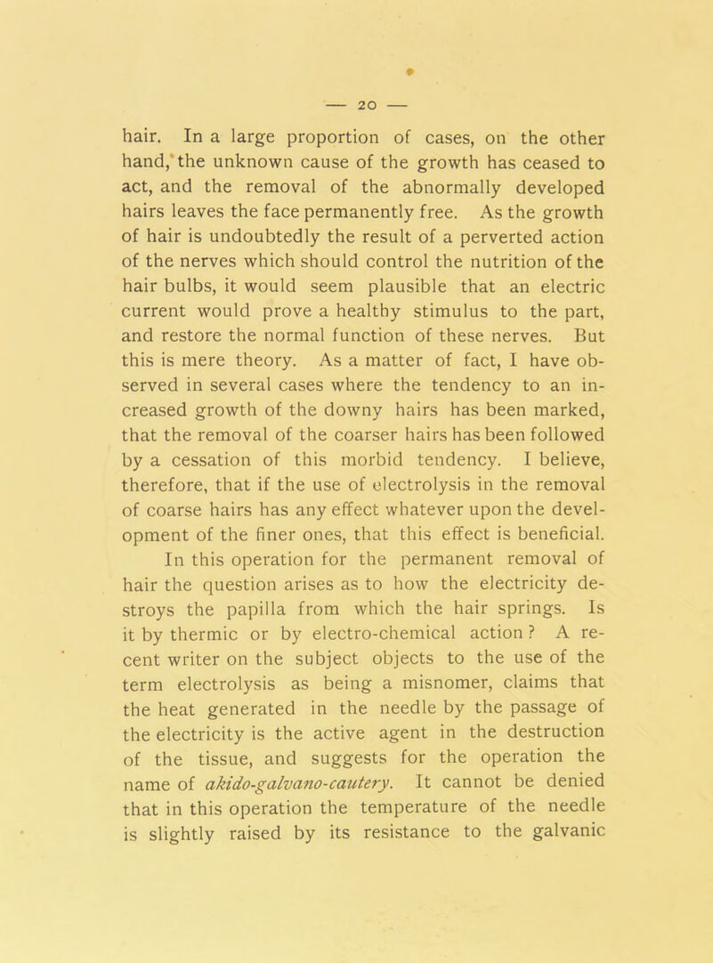 hair. In a large proportion of cases, on the other hand, the unknown cause of the growth has ceased to act, and the removal of the abnormally developed hairs leaves the face permanently free. As the growth of hair is undoubtedly the result of a perverted action of the nerves which should control the nutrition of the hair bulbs, it would seem plausible that an electric current would prove a healthy stimulus to the part, and restore the normal function of these nerves. But this is mere theory. As a matter of fact, I have ob- served in several cases where the tendency to an in- creased growth of the downy hairs has been marked, that the removal of the coarser hairs has been followed by a cessation of this morbid tendency. I believe, therefore, that if the use of electrolysis in the removal of coarse hairs has any effect whatever upon the devel- opment of the finer ones, that this effect is beneficial. In this operation for the permanent removal of hair the question arises as to how the electricity de- stroys the papilla from which the hair springs. Is it by thermic or by electro-chemical action ? A re- cent writer on the subject objects to the use of the term electrolysis as being a misnomer, claims that the heat generated in the needle by the passage of the electricity is the active agent in the destruction of the tissue, and suggests for the operation the name of akido-galvano-cautery. It cannot be denied that in this operation the temperature of the needle is slightly raised by its resistance to the galvanic