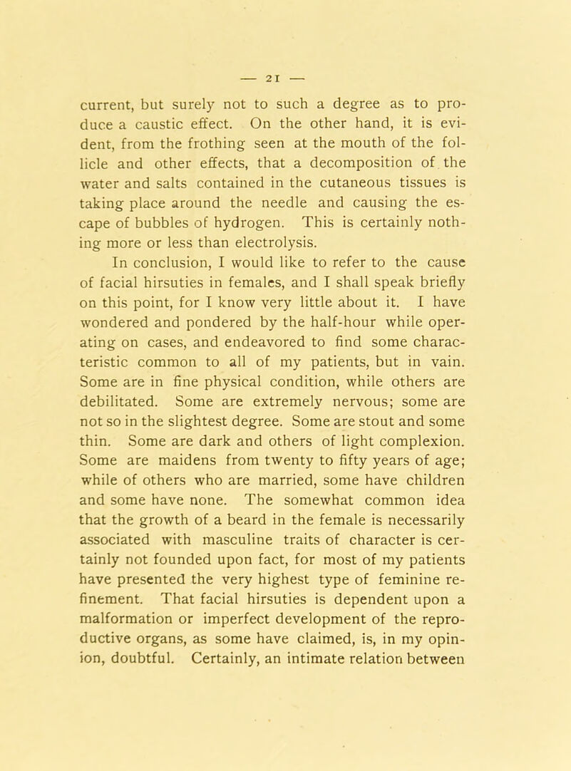 current, but surely not to such a degree as to pro- duce a caustic effect. On the other hand, it is evi- dent, from the frothing seen at the mouth of the fol- licle and other effects, that a decomposition of the water and salts contained in the cutaneous tissues is taking place around the needle and causing the es- cape of bubbles of hydrogen. This is certainly noth- ing more or less than electrolysis. In conclusion, I would like to refer to the cause of facial hirsuties in females, and I shall speak briefly on this point, for I know very little about it. I have wondered and pondered by the half-hour while oper- ating on cases, and endeavored to find some charac- teristic common to all of my patients, but in vain. Some are in fine physical condition, while others are debilitated. Some are extremely nervous; some are not so in the slightest degree. Some are stout and some thin. Some are dark and others of light complexion. Some are maidens from twenty to fifty years of age; while of others who are married, some have children and some have none. The somewhat common idea that the growth of a beard in the female is necessarily associated with masculine traits of character is cer- tainly not founded upon fact, for most of my patients have presented the very highest type of feminine re- finement. That facial hirsuties is dependent upon a malformation or imperfect development of the repro- ductive organs, as some have claimed, is, in my opin- ion, doubtful. Certainly, an intimate relation between