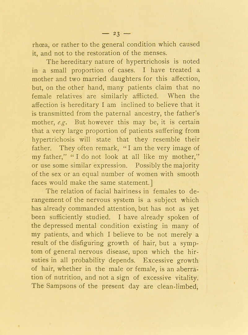 rhoea, or rather to the general condition which caused it, and not to the restoration of the menses. The hereditary nature of hypertrichosis is noted in a small proportion of cases. I have treated a mother and two married daughters for this affection, but, on the other hand, many patients claim that no female relatives are similarly afflicted. When the affection is hereditary I am inclined to believe that it is transmitted from the paternal ancestry, the father’s mother, e.g. But however this may be, it is certain that a very large proportion of patients suffering from hypertrichosis will state that they resemble their father. They often remark, “I am the very image of my father,” “ I do not look at all like my mother,” or use some similar expression. Possibly the majority of the sex or an equal number of women with smooth faces would make the same statement.] The relation of facial hairiness in females to de- rangement of the nervous system is a subject which has already commanded attention, but has not as yet been sufficiently studied. I have already spoken of the depressed mental condition existing in many of my patients, and which I believe to be not merely a result of the disfiguring growth of hair, but a symp- tom of general nervous disease, upon which the hir- suties in all probability depends. Excessive growth of hair, whether in the male or female, is an aberra- tion of nutrition, and not a sign of excessive vitality. The Sampsons of the present day are clean-limbed,