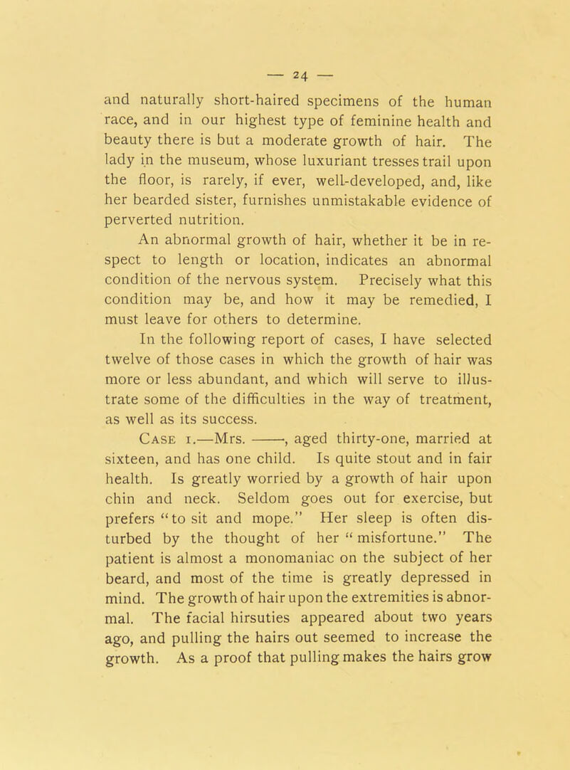 and naturally short-haired specimens of the human race, and in our highest type of feminine health and beauty there is but a moderate growth of hair. The lady in the museum, whose luxuriant tresses trail upon the floor, is rarely, if ever, well-developed, and, like her bearded sister, furnishes unmistakable evidence of perverted nutrition. An abnormal growth of hair, whether it be in re- spect to length or location, indicates an abnormal condition of the nervous system. Precisely what this condition may be, and how it may be remedied, I must leave for others to determine. In the following report of cases, I have selected twelve of those cases in which the growth of hair was more or less abundant, and which will serve to illus- trate some of the difficulties in the way of treatment, as well as its success. Case i.—Mrs. •, aged thirty-one, married at sixteen, and has one child. Is quite stout and in fair health. Is greatly worried by a growth of hair upon chin and neck. Seldom goes out for exercise, but prefers “ to sit and mope.” Her sleep is often dis- turbed by the thought of her “ misfortune.” The patient is almost a monomaniac on the subject of her beard, and most of the time is greatly depressed in mind. The growth of hair upon the extremities is abnor- mal. The facial hirsuties appeared about two years ago, and pulling the hairs out seemed to increase the growth. As a proof that pulling makes the hairs grow