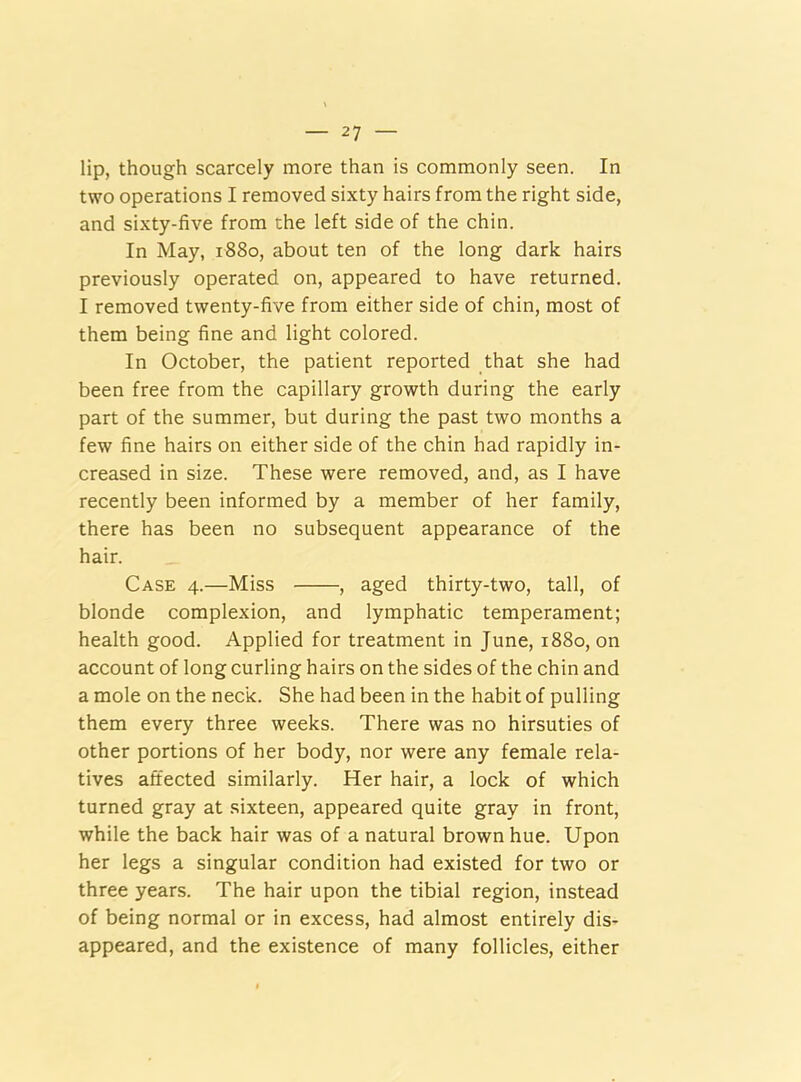 lip, though scarcely more than is commonly seen. In two operations I removed sixty hairs from the right side, and sixty-five from uhe left side of the chin. In May, 1880, about ten of the long dark hairs previously operated on, appeared to have returned. I removed twenty-five from either side of chin, most of them being fine and light colored. In October, the patient reported that she had been free from the capillary growth during the early part of the summer, but during the past two months a few fine hairs on either side of the chin had rapidly in- creased in size. These were removed, and, as I have recently been informed by a member of her family, there has been no subsequent appearance of the hair. Case 4.—Miss , aged thirty-two, tall, of blonde complexion, and lymphatic temperament; health good. Applied for treatment in June, 1880, on account of long curling hairs on the sides of the chin and a mole on the neck. She had been in the habit of pulling them every three weeks. There was no hirsuties of other portions of her body, nor were any female rela- tives affected similarly. Her hair, a lock of which turned gray at sixteen, appeared quite gray in front, while the back hair was of a natural brown hue. Upon her legs a singular condition had existed for two or three years. The hair upon the tibial region, instead of being normal or in excess, had almost entirely dis- appeared, and the existence of many follicles, either