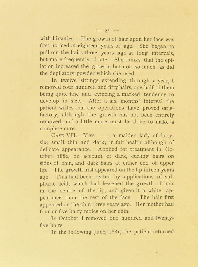 — 3° — with hirsuties. The growth of hair upon her face was first noticed at eighteen years of age. She began to pull out the hairs three years ago at long intervals, but more frequently of late. She thinks that the epi- lation increased the growth, but not so much as did the depilatory powder which she used. In twelve sittings, extending through a year, I removed four hundred and fifty hairs, one-half of them being quite fine and evincing a marked tendency to develop in size. After a six months’ interval the patient writes that the operations have proved satis- factory, although the growth has not been entirely removed, and a little more must be done to make a complete cure. Case VII.—Miss , a maiden lady of forty- six; small, thin, and dark; in fair health, although of delicate appearance. Applied for treatment in Oc- tober, 1880, on account of dark, curling hairs on sides of chin, and dark hairs at either end of upper lip. The growth first appeared on the lip fifteen years ago. This had been treated by applications of sul- phuric acid, which had lessened the growth of hair in the centre of the lip, and given it a whiter ap- pearance than the rest of the face. The hair first appeared on the chin three years ago. Her mother had four or five hairy moles on her chin. In October I removed one hundred and twenty- five hairs. In the following June, 1881, the patient returned