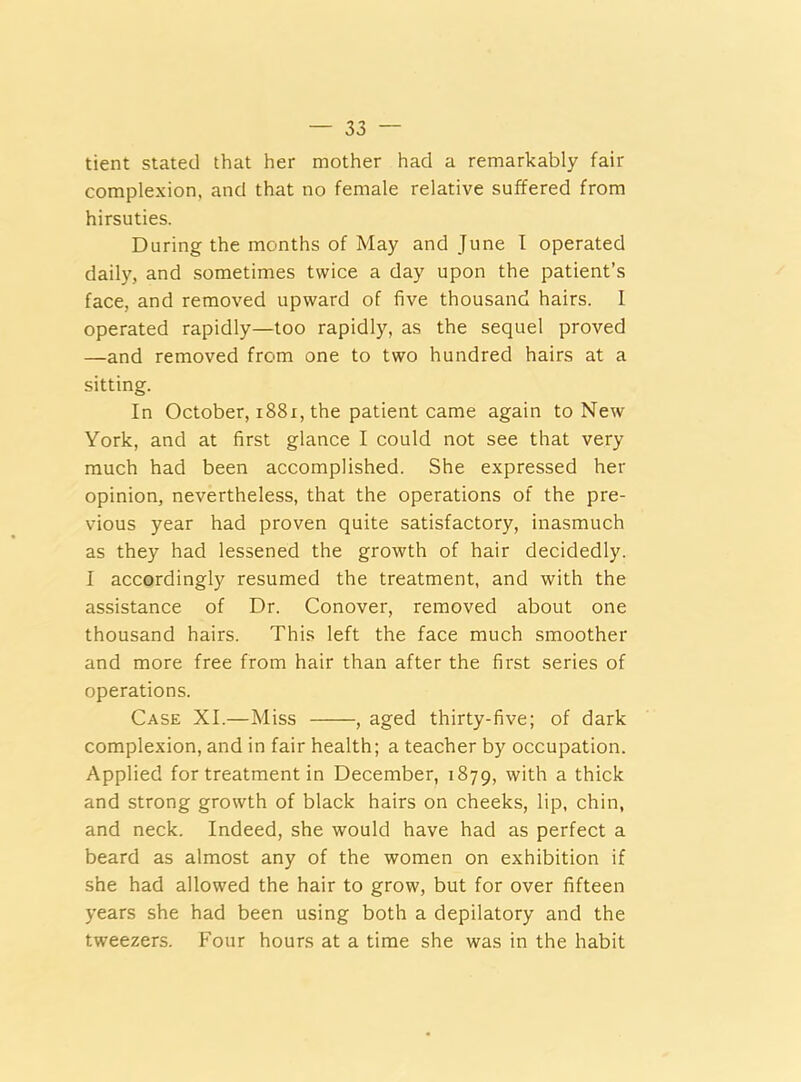 tient stated that her mother had a remarkably fair complexion, and that no female relative suffered from hirsuties. During the months of May and June I operated daily, and sometimes twice a day upon the patient’s face, and removed upward of five thousand hairs. I operated rapidly—too rapidly, as the sequel proved —and removed from one to two hundred hairs at a sitting. In October, 1881, the patient came again to New York, and at first glance I could not see that very much had been accomplished. She expressed her opinion, nevertheless, that the operations of the pre- vious year had proven quite satisfactory, inasmuch as they had lessened the growth of hair decidedly. I accordingly resumed the treatment, and with the assistance of Dr. Conover, removed about one thousand hairs. This left the face much smoother and more free from hair than after the first series of operations. Case XI.—Miss , aged thirty-five; of dark complexion, and in fair health; a teacher by occupation. Applied for treatment in December, 1879, with a thick and strong growth of black hairs on cheeks, lip, chin, and neck. Indeed, she would have had as perfect a beard as almost any of the women on exhibition if she had allowed the hair to grow, but for over fifteen years she had been using both a depilatory and the tweezers. Four hours at a time she was in the habit