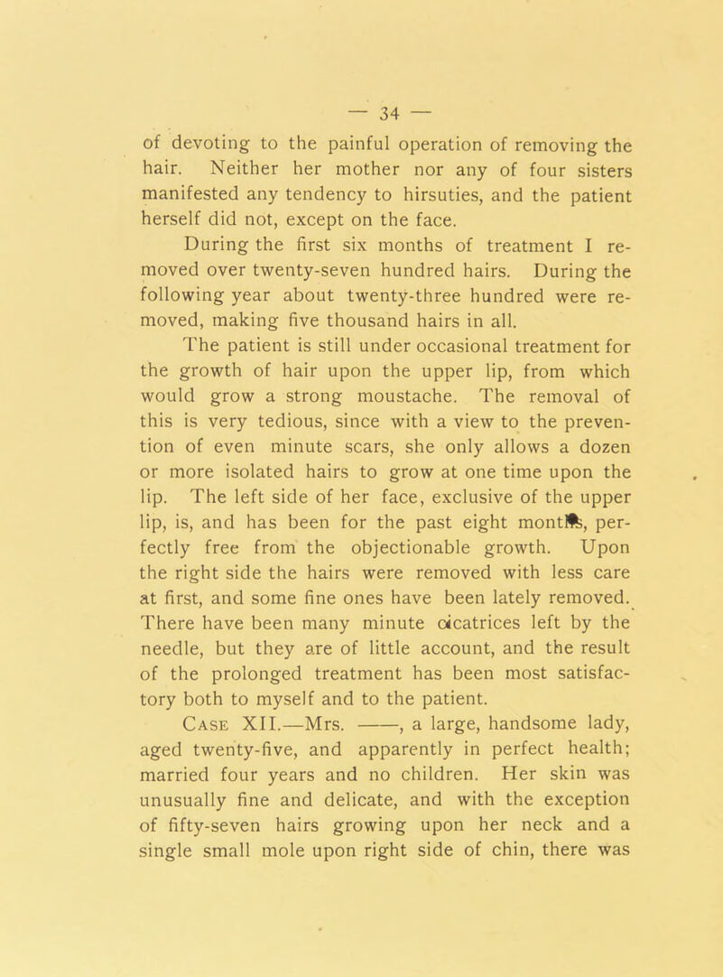 of devoting to the painful operation of removing the hair. Neither her mother nor any of four sisters manifested any tendency to hirsuties, and the patient herself did not, except on the face. During the first six months of treatment I re- moved over twenty-seven hundred hairs. During the following year about twenty-three hundred were re- moved, making five thousand hairs in all. The patient is still under occasional treatment for the growth of hair upon the upper lip, from which would grow a strong moustache. The removal of this is very tedious, since with a view to the preven- tion of even minute scars, she only allows a dozen or more isolated hairs to grow at one time upon the lip. The left side of her face, exclusive of the upper lip, is, and has been for the past eight mont!%, per- fectly free from the objectionable growth. Upon the right side the hairs were removed with less care at first, and some fine ones have been lately removed. There have been many minute cicatrices left by the needle, but they are of little account, and the result of the prolonged treatment has been most satisfac- tory both to myself and to the patient. Case XII.—Mrs. , a large, handsome lady, aged twenty-five, and apparently in perfect health; married four years and no children. Her skin was unusually fine and delicate, and with the exception of fifty-seven hairs growing upon her neck and a single small mole upon right side of chin, there was