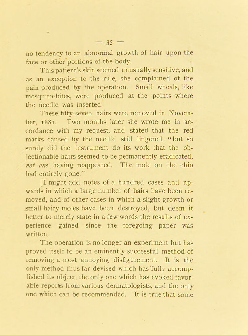 no tendency to an abnormal growth of hair upon the face or other portions of the body. This patient’s skin seemed unusually sensitive, and as an exception to the rule, she complained of the pain produced by the operation. Small wheals, like mosquito-bites, were produced at the points where the needle was inserted. These fifty-seven hairs were removed in Novem- ber, 1881. Two months later she wrote me in ac- cordance with my request, and stated that the red marks caused by the needle still lingered, “ but so surely did the instrument do its work that the ob- jectionable hairs seemed to be permanently eradicated, not one having reappeared. The mole on the chin had entirely gone.” [I might add notes of a hundred cases and up- wards in which a large number of hairs have been re- moved, and of other cases in which a slight growth or .small hairy moles have been destroyed, but deem it better to merely state in a few words the results of ex- perience gained since the foregoing paper was written. The operation is no longer an experiment but has proved itself to be an eminently successful method of removing a most annoying disfigurement. It is the only method thus far devised which has fully accomp- lished its object, the only one which has evoked favor- able reports from various dermatologists, and the only one which can be recommended. It is true that some