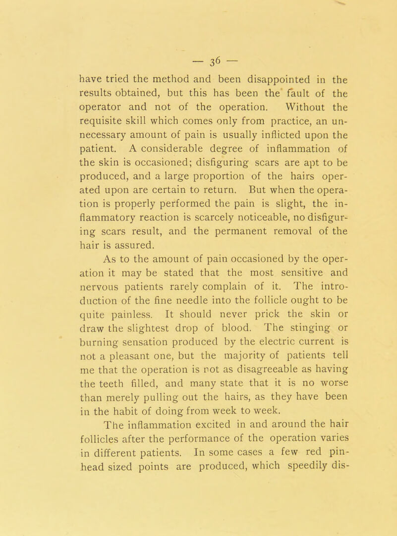 have tried the method and been disappointed in the results obtained, but this has been the fault of the operator and not of the operation. Without the requisite skill which comes only from practice, an un- necessary amount of pain is usually inflicted upon the patient. A considerable degree of inflammation of the skin is occasioned; disfiguring scars are apt to be produced, and a large proportion of the hairs oper- ated upon are certain to return. But when the opera- tion is properly performed the pain is slight, the in- flammatory reaction is scarcely noticeable, no disfigur- ing scars result, and the permanent removal of the hair is assured. As to the amount of pain occasioned by the oper- ation it may be stated that the most sensitive and nervous patients rarely complain of it. The intro- duction of the fine needle into the follicle ought to be quite painless. It should never prick the skin or draw the slightest drop of blood. The stinging or burning sensation produced by the electric current is not a pleasant one, but the majority of patients tell me that the operation is rot as disagreeable as having the teeth filled, and many state that it is no worse than merely pulling out the hairs, as they have been in the habit of doing from week to week. The inflammation excited in and around the hair follicles after the performance of the operation varies in different patients. In some cases a few red pin- head sized points are produced, which speedily dis-