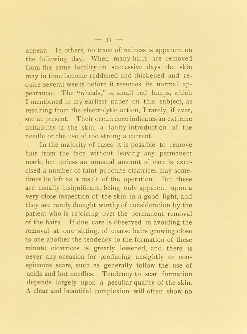 appear. In others, no trace of redness is apparent on the following day. When many hairs are removed from the same locality on successive days the skin may in time become reddened and thickened and re- quire several weeks before it resumes its normal ap- pearance. The “wheals,” or small red lumps, which I mentioned in my earliest paper on this subject, as resulting from the electrolytic action, I rarely, if ever, see at present. Their occurrence indicates an extreme irritability of the skin, a faulty introduction of the needle or the use of too strong a current. In the majority of cases it is possible to remove hair from the face without leaving any permanent mark, but unless an unusual amount of care is exer- cised a number of faint punctate cicatrices may some- times be left as a result of the operation. But these are usually insignificant, being only apparent upon a very dose inspection of the skin in a good light, and they are rarely thought worthy of consideration by the patient who is rejoicing over the permanent removal of the hairs. If due care is observed in avoiding the removal at one sitting, of coarse hairs growing close to one another the tendency to the formation of these minute cicatrices is greatly lessened, and there is never any occasion for producing unsightly or con- spicuous scars, such as generally follow the use of acids and hot needles. Tendency to scar formation depends largely upon a peculiar quality of the skin. A clear and beautiful complexion will often show no