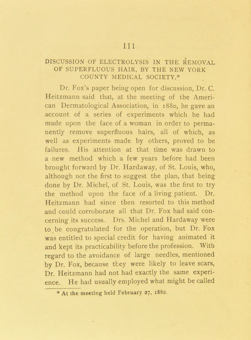 Ill DISCUSSION OF ELECTROLYSIS IN THE REMOVAL OF SUPERFLUOUS HAIR, BY THE NEW YORK COUNTY MEDICAL SOCIETY* Dr. Fox’s paper being open for discussion, Dr. C. Heitzmann said that, at the meeting of the Ameri- can Dermatological Association, in 1880, he gave an account of a series of experiments which he had made upon the face of a woman in order to perma- nently remove superfluous hairs, all of which, as well as experiments made by others, proved to be failures. His attention at that time was drawn to a new method which a few years before had been brought forward by Dr. Hardaway, of St. Louis, who, although not the first to suggest the plan, that being done by Dr. Michel, of St. Louis, was the first to try the method upon the face of a living patient. Dr. Heitzmann had since then resorted to this method and could corroborate all that Dr. Fox had said con- cerning its success. Drs. Michel and Hardaway were to be congratulated for the operation, but Dr. Fox was entitled to special credit for having animated it and kept its practicability before the profession. With regard to the avoidance of large needles, mentioned by Dr. Fox, because they were likely to leave scars, Dr. Heitzmann had not had exactly the same experi- ence. He had usually employed what might be called *At the meeting held February 27, 1882.