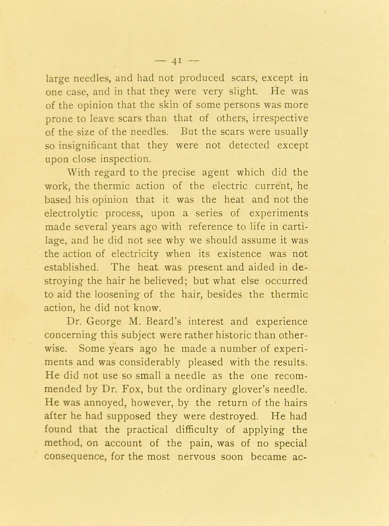 large needles, and had not produced scars, except in one case, and in that they were very slight. He was of the opinion that the skin of some persons was more prone to leave scars than that of others, irrespective of the size of the needles. But the scars were usually so insignificant that they were not detected except upon close inspection. With regard to the precise agent which did the work, the thermic action of the electric current, he based his opinion that it was the heat and not the electrolytic process, upon a series of experiments made several years ago with reference to life in carti- lage, and he did not see why we should assume it was the action of electricity when its existence was not established. The heat was present and aided in de- stroying the hair he believed; but what else occurred to aid the loosening of the hair, besides the thermic action, he did not know. Dr. George M. Beard’s interest and experience concerning this subject were rather historic than other- wise. Some years ago he made a number of experi- ments and was considerably pleased with the results. He did not use so small a needle as the one recom- mended by Dr. Fox, but the ordinary glover’s needle. He was annoyed, however, by the return of the hairs after he had supposed they were destroyed. He had found that the practical difficulty of applying the method, on account of the pain, was of no special consequence, for the most nervous soon became ac-