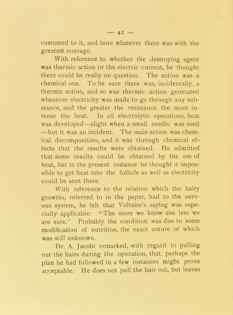 customed to it, and bore whatever there was with the greatest courage. With reference to whether the destroying agent was thermic action or the electric current, he thought there could be really no question. The action was a chemical one. To be sure there was, incidentally, a thermic action, and so was thermic action generated whenever electricity was made to go through any sub- stance, and the greater the resistance the more in- tense the heat. In all electrolytic operations, heat was developed—slight when a small needle was used —but it was an incident. The main action was chem- ical decomposition, and it was through chemical ef- fects that the results were obtained. He admitted that some results could be obtained by the use of heat, but in the present instance he thought it impos- sible to get heat into the follicle as well as electricity could be sent there. With reference to the relation which the hairy growths, referred to in the paper, had to the nerv- ous system, he felt that Voltaire’s saying was espe- cially applicable: “The more we know the less we are sure.” Probably the condition was due to some modification of nutrition, the exact nature of which was still unknown. Dr. A. Jacobi remarked, with regard to pulling out the hairs during the operation, that, perhaps the plan he had followed in a few instances might prove acceptable. He does not pull the hair out, but leaves