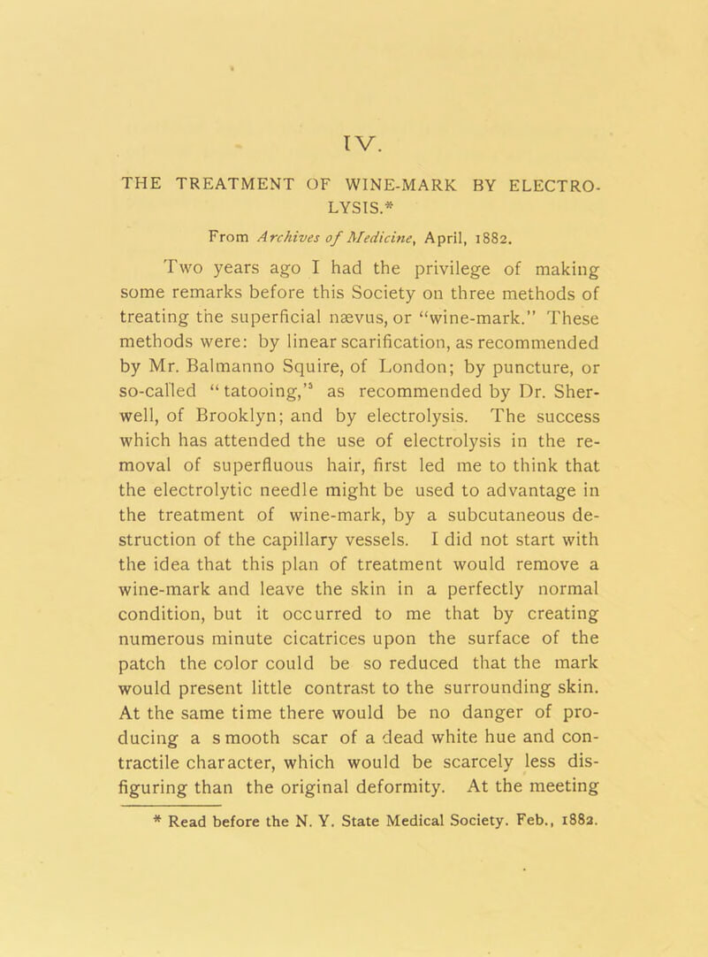 IV. THE TREATMENT OF WINE-MARK BY ELECTRO- LYSIS * From Archives of Medicine, April, 1882. Two years ago I had the privilege of making some remarks before this Society on three methods of treating the superficial nsevus, or “wine-mark.” These methods were: by linear scarification, as recommended by Mr. Balmanno Squire, of London; by puncture, or so-called “ tatooing,’5 as recommended by Dr. Sher- well, of Brooklyn; and by electrolysis. The success which has attended the use of electrolysis in the re- moval of superfluous hair, first led me to think that the electrolytic needle might be used to advantage in the treatment of wine-mark, by a subcutaneous de- struction of the capillary vessels. I did not start with the idea that this plan of treatment would remove a wine-mark and leave the skin in a perfectly normal condition, but it occurred to me that by creating numerous minute cicatrices upon the surface of the patch the color could be so reduced that the mark would present little contrast to the surrounding skin. At the same time there would be no danger of pro- ducing a smooth scar of a dead white hue and con- tractile character, which would be scarcely less dis- figuring than the original deformity. At the meeting * Read before the N. Y. State Medical Society. Feb., 1882.