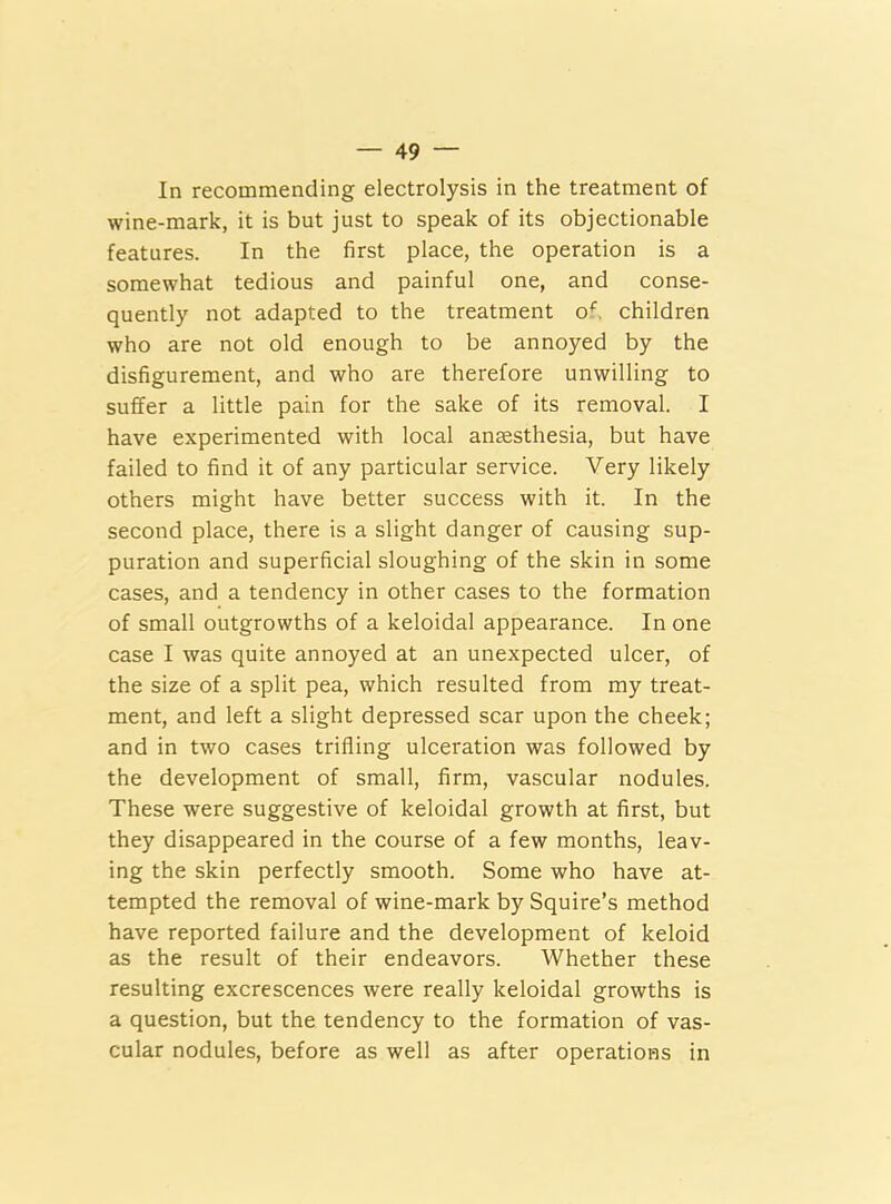 In recommending electrolysis in the treatment of wine-mark, it is but just to speak of its objectionable features. In the first place, the operation is a somewhat tedious and painful one, and conse- quently not adapted to the treatment of. children who are not old enough to be annoyed by the disfigurement, and who are therefore unwilling to suffer a little pain for the sake of its removal. I have experimented with local anaesthesia, but have failed to find it of any particular service. Very likely others might have better success with it. In the second place, there is a slight danger of causing sup- puration and superficial sloughing of the skin in some cases, and a tendency in other cases to the formation of small outgrowths of a keloidal appearance. In one case I was quite annoyed at an unexpected ulcer, of the size of a split pea, which resulted from my treat- ment, and left a slight depressed scar upon the cheek; and in two cases trifling ulceration was followed by the development of small, firm, vascular nodules. These were suggestive of keloidal growth at first, but they disappeared in the course of a few months, leav- ing the skin perfectly smooth. Some who have at- tempted the removal of wine-mark by Squire’s method have reported failure and the development of keloid as the result of their endeavors. Whether these resulting excrescences were really keloidal growths is a question, but the tendency to the formation of vas- cular nodules, before as well as after operations in