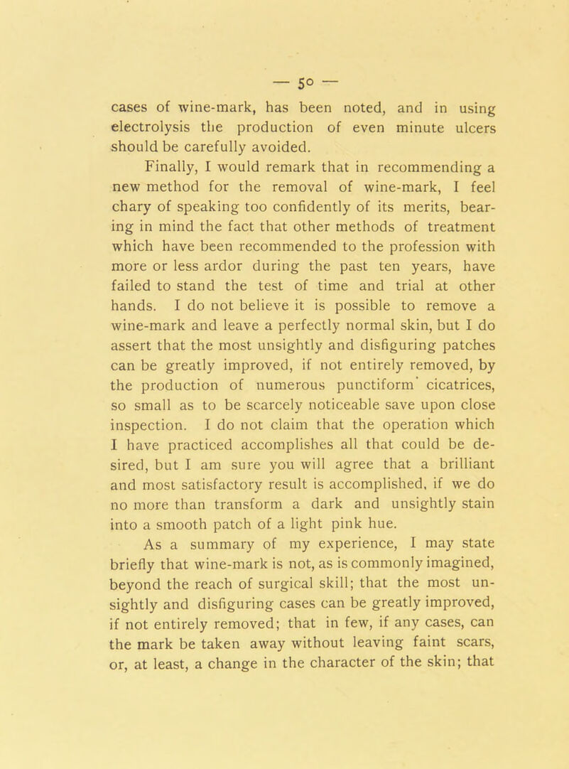— 5° — cases of wine-mark, has been noted, and in using electrolysis the production of even minute ulcers should be carefully avoided. Finally, I would remark that in recommending a new method for the removal of wine-mark, I feel chary of speaking too confidently of its merits, bear- ing in mind the fact that other methods of treatment which have been recommended to the profession with more or less ardor during the past ten years, have failed to stand the test of time and trial at other hands. I do not believe it is possible to remove a wine-mark and leave a perfectly normal skin, but I do assert that the most unsightly and disfiguring patches can be greatly improved, if not entirely removed, by the production of numerous punctiform cicatrices, so small as to be scarcely noticeable save upon close inspection. I do not claim that the operation which I have practiced accomplishes all that could be de- sired, but I am sure you will agree that a brilliant and most satisfactory result is accomplished, if we do no more than transform a dark and unsightly stain into a smooth patch of a light pink hue. As a summary of my experience, I may state briefly that wine-mark is not, as is commonly imagined, beyond the reach of surgical skill; that the most un- sightly and disfiguring cases can be greatly improved, if not entirely removed; that in few, if any cases, can the mark be taken away without leaving faint scars, or, at least, a change in the character of the skin; that