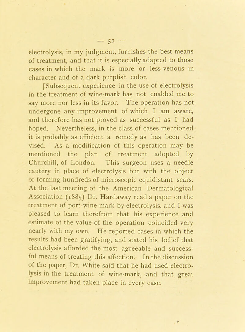 — 5* electrolysis, in my judgment, furnishes the best means of treatment, and that it is especially adapted to those cases in which the mark is more or less venous in character and of a dark purplish color. [Subsequent experience in the use of electrolysis in the treatment of wine-mark has not enabled me to say more nor less in its favor. The operation has not undergone any improvement of which I am aware, and therefore has not proved as successful as I had hoped. Nevertheless, in the class of cases mentioned it is probably as efficient a remedy as has been de- vised. As a modification of this operation may be mentioned the plan of treatment adopted by Churchill, of London. This surgeon uses a needle cautery in place of electrolysis but with the object of forming hundreds of microscopic equidistant scars. At the last meeting of the American Dermatological Association (1885) Dr. Hardaway read a paper on the treatment of port-wine mark by electrolysis, and I was pleased to learn therefrom that his experience and estimate of the value of the operation coincided very nearly with my own. He reported cases in which the results had been gratifying, and stated his belief that electrolysis afforded the most agreeable and success- ful means of treating this affection. In the discussion of the paper, Dr. White said that he had used electro- lysis in the treatment of wine-mark, and that great improvement had taken place in every case.