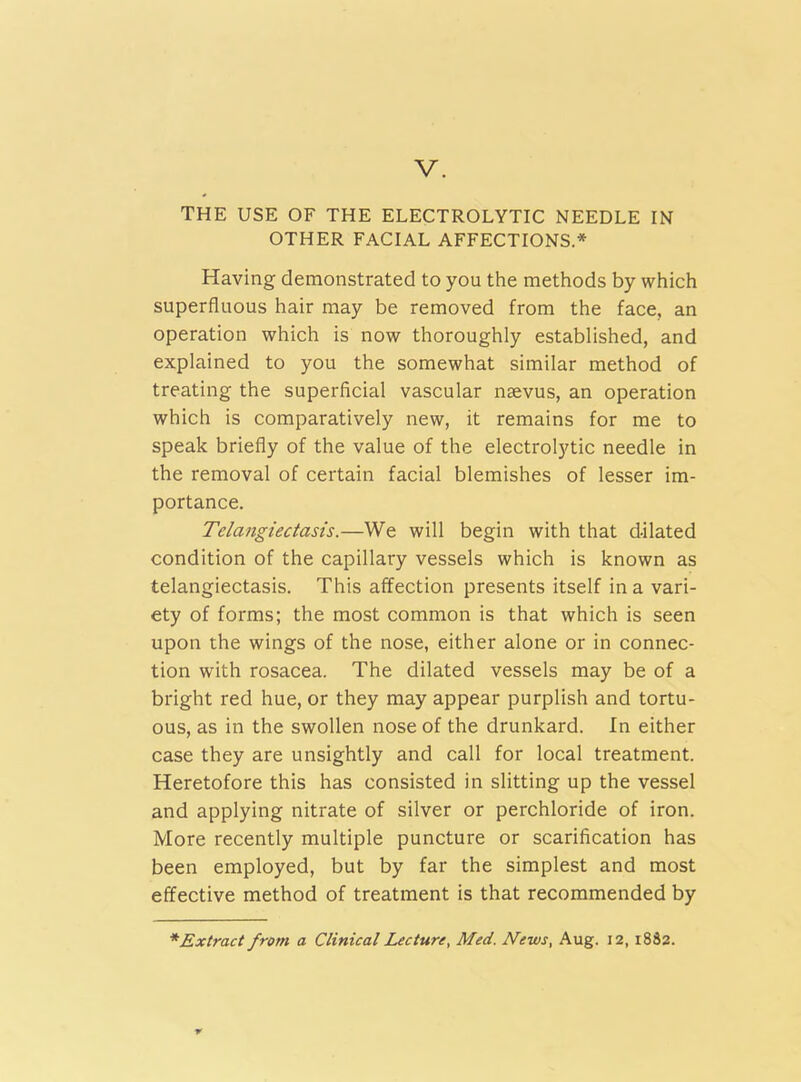 THE USE OF THE ELECTROLYTIC NEEDLE IN OTHER FACIAL AFFECTIONS.* Having demonstrated to you the methods by which superfluous hair may be removed from the face, an operation which is now thoroughly established, and explained to you the somewhat similar method of treating the superficial vascular naevus, an operation which is comparatively new, it remains for me to speak briefly of the value of the electrolytic needle in the removal of certain facial blemishes of lesser im- portance. Telangiectasis.—We will begin with that dilated condition of the capillary vessels which is known as telangiectasis. This affection presents itself in a vari- ety of forms; the most common is that which is seen upon the wings of the nose, either alone or in connec- tion with rosacea. The dilated vessels may be of a bright red hue, or they may appear purplish and tortu- ous, as in the swollen nose of the drunkard. In either case they are unsightly and call for local treatment. Heretofore this has consisted in slitting up the vessel and applying nitrate of silver or perchloride of iron. More recently multiple puncture or scarification has been employed, but by far the simplest and most effective method of treatment is that recommended by * Extract from a Clinical Lecture, Med. JVews, Aug. 12, 1882.