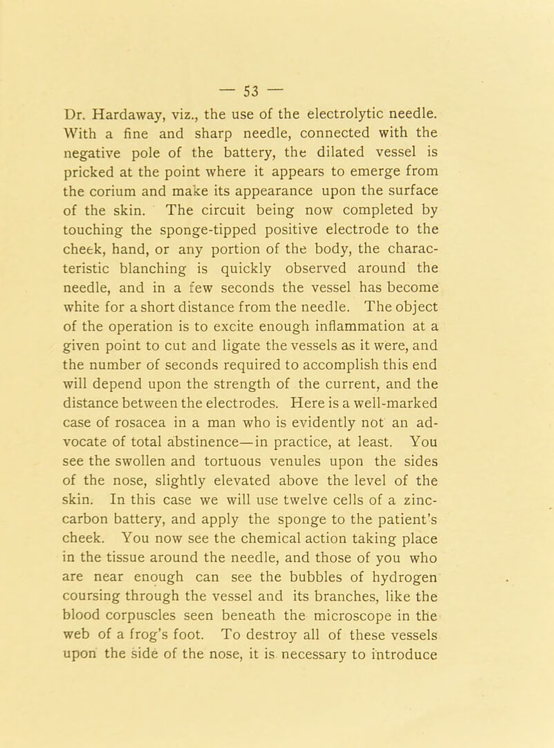 Dr. Hardaway, viz., the use of the electrolytic needle. With a fine and sharp needle, connected with the negative pole of the battery, the dilated vessel is pricked at the point where it appears to emerge from the corium and make its appearance upon the surface of the skin. The circuit being now completed by touching the sponge-tipped positive electrode to the cheek, hand, or any portion of the body, the charac- teristic blanching is quickly observed around the needle, and in a few seconds the vessel has become white for a short distance from the needle. The object of the operation is to excite enough inflammation at a given point to cut and ligate the vessels as it were, and the number of seconds required to accomplish this end will depend upon the strength of the current, and the distance between the electrodes. Here is a well-marked case of rosacea in a man who is evidently not an ad- vocate of total abstinence—in practice, at least. You see the swollen and tortuous venules upon the sides of the nose, slightly elevated above the level of the skin. In this case we will use twelve cells of a zinc- carbon battery, and apply the sponge to the patient’s cheek. You now see the chemical action taking place in the tissue around the needle, and those of you who are near enough can see the bubbles of hydrogen coursing through the vessel and its branches, like the blood corpuscles seen beneath the microscope in the web of a frog’s foot. To destroy all of these vessels upon the side of the nose, it is necessary to introduce