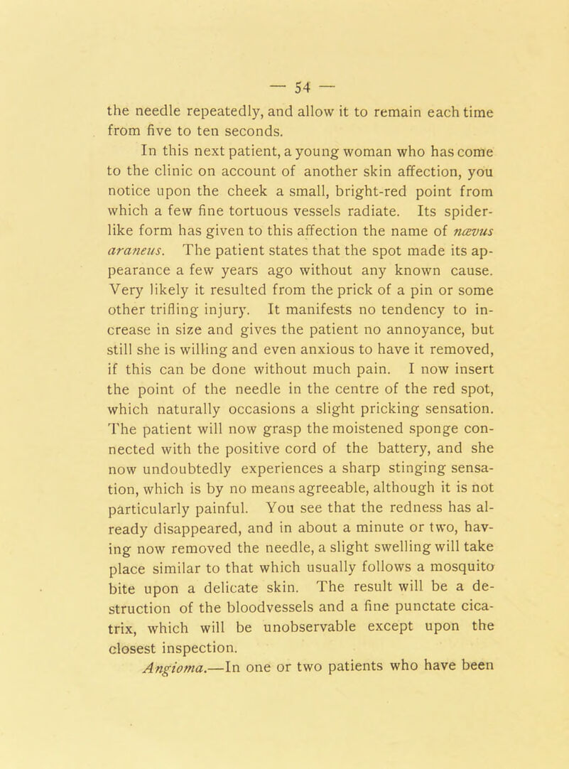 the needle repeatedly, and allow it to remain each time from five to ten seconds. In this next patient, a young woman who has come to the clinic on account of another skin affection, you notice upon the cheek a small, bright-red point from which a few fine tortuous vessels radiate. Its spider- like form has given to this affection the name of ncevus araneus. The patient states that the spot made its ap- pearance a few years ago without any known cause. Very likely it resulted from the prick of a pin or some other trifling injury. It manifests no tendency to in- crease in size and gives the patient no annoyance, but still she is willing and even anxious to have it removed, if this can be done without much pain. I now insert the point of the needle in the centre of the red spot, which naturally occasions a slight pricking sensation. The patient will now grasp the moistened sponge con- nected with the positive cord of the battery, and she now undoubtedly experiences a sharp stinging sensa- tion, which is by no means agreeable, although it is not particularly painful. You see that the redness has al- ready disappeared, and in about a minute or two, hav- ing now removed the needle, a slight swelling will take place similar to that which usually follows a mosquito bite upon a delicate skin. The result will be a de- struction of the bloodvessels and a fine punctate cica- trix, which will be unobservable except upon the closest inspection. Angioma.—In one or two patients who have been