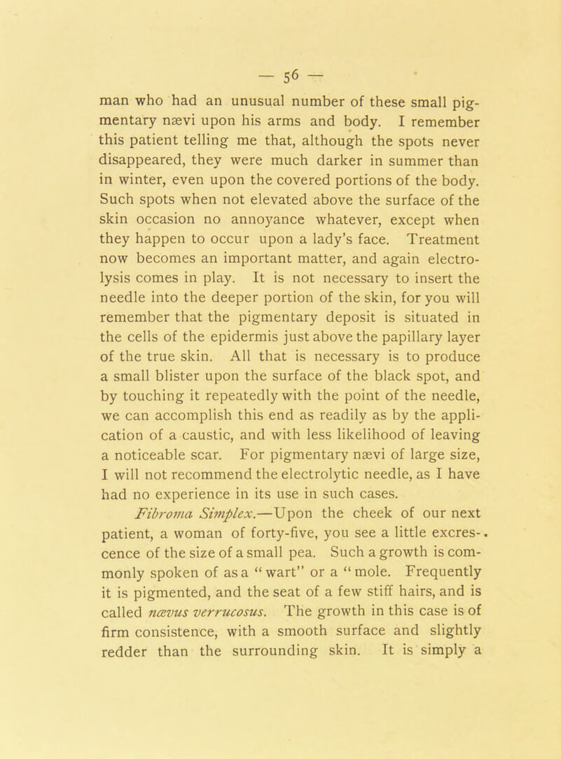 man who had an unusual number of these small pig- mentary naevi upon his arms and body. I remember this patient telling me that, although the spots never disappeared, they were much darker in summer than in winter, even upon the covered portions of the body. Such spots when not elevated above the surface of the skin occasion no annoyance whatever, except when they happen to occur upon a lady’s face. Treatment now becomes an important matter, and again electro- lysis comes in play. It is not necessary to insert the needle into the deeper portion of the skin, for you will remember that the pigmentary deposit is situated in the cells of the epidermis just above the papillary layer of the true skin. All that is necessary is to produce a small blister upon the surface of the black spot, and by touching it repeatedly with the point of the needle, we can accomplish this end as readily as by the appli- cation of a caustic, and with less likelihood of leaving a noticeable scar. For pigmentary naevi of large size, I will not recommend the electrolytic needle, as I have had no experience in its use in such cases. Fibroma Simplex.—Upon the cheek of our next patient, a woman of forty-five, you see a little excres-. cence of the size of a small pea. Such a growth is com- monly spoken of as a “wart” or a “mole. Frequently it is pigmented, and the seat of a few stiff hairs, and is called ucbvus verrucosus. The growth in this case is of firm consistence, with a smooth surface and slightly redder than the surrounding skin. It is simply a