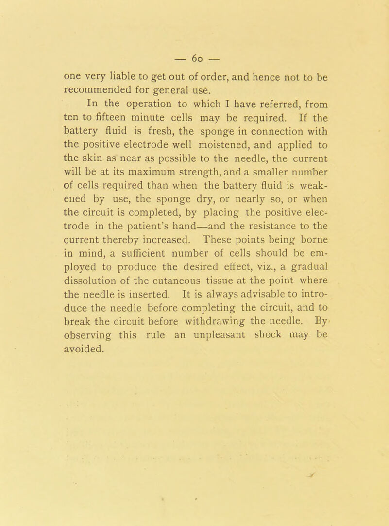 one very liable to get out of order, and hence not to be recommended for general use. In the operation to which I have referred, from ten to fifteen minute cells may be required. If the battery fluid is fresh, the sponge in connection with the positive electrode well moistened, and applied to the skin as near as possible to the needle, the current will be at its maximum strength, and a smaller number of cells required than when the battery fluid is weak- ened by use, the sponge dry, or nearly so, or when the circuit is completed, by placing the positive elec- trode in the patient’s hand—and the resistance to the current thereby increased. These points being borne in mind, a sufficient number of cells should be em- ployed to produce the desired effect, viz., a gradual dissolution of the cutaneous tissue at the point where the needle is inserted. It is always advisable to intro- duce the needle before completing the circuit, and to break the circuit before withdrawing the needle. By observing this rule an unpleasant shock may be avoided.